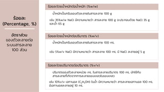 ร้อยละ
(Percentage, %)
อัตราส่วน
ของตัวละลายต่อ
ระบบสารละลาย
100 ส่วน
น้าหนักเป็นกรัมของตัวละลายในสารละลาย 100 g
ร้อยละโดยน้าหนักต่อน้าหนัก (%w/w)
เช่น 35%w/w NaCl มีความหมายว่า สารละลาย 100 g จะประกอบด้วย NaCl 35 g
และน้า 65 g
ร้อยละโดยน้าหนักต่อปริมาตร (%w/v)
ร้อยละโดยปริมาตรต่อปริมาตร (%v/v)
น้าหนักเป็นกรัมของตัวละลายในสารละลาย 100 mL
เช่น 5%w/v NaCl มีความหมายว่า สารละลาย 100 mL มี NaCl ละลายอยู่ 5 g
ปริมาตรของตัวละลายหน่วย mL ในสารละลายปริมาตร 100 mL มักใช้กับ
สารละลายที่เกิดจากการละลายของเหลวในของเหลว
เช่น 10%v/v เอทานอล (C2H5OH) ในน้า มีความหมายว่า สารละลายเอทานอล 100 mL
มีเอทานอลละลายอยู่ 10 mL
 