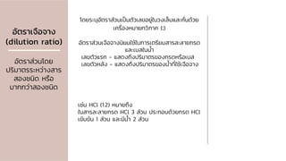 อัตราเจือจาง
(dilution ratio)
อัตราส่วนโดย
ปริมาตรระหว่างสาร
สองชนิด หรือ
มากกว่าสองชนิด
โดยระบุอัตราส่วนเป็นตัวเลขอยู่ในวงเล็บและคั่นด้วย
เครื่องหมายทวิภาค (:)
อัตราส่วนเจือจางนิยมใช้ในการเตรียมสารละลายกรด
และเบสในน้า
เลขตัวแรก - แสดงถึงปริมาตรของกรดหรือเบส
เลขตัวหลัง - แสดงถึงปริมาตรของน้าที่ใช้เจือจาง
เช่น HCl (1:2) หมายถึง
ในสารละลายกรด HCl 3 ส่วน ประกอบด้วยกรด HCl
เข้มข้น 1 ส่วน และมีน้า 2 ส่วน
 