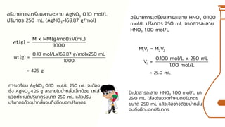 อธิบายการเตรียมสารละลาย AgNO3 0.10 mol/L
ปริมาตร 250 mL (AgNO3=169.87 g/mol)
M x MM.(g/mol)xV(mL)
wt.(g) =
1000
0.10 mol/Lx169.87 g/molx250 mL
wt.(g) =
1000
การเตรียม AgNO3 0.10 mol/L 250 mL จะต้อง
ชั่ง AgNO3 4.25 g ละลายในน้ากลั่นเล็กน้อย เทใส่
ขวดกาหนดปริมาตรขนาด 250 mL แล้วปรับ
ปริมาตรด้วยน้ากลั่นจนถึงขีดบอกปริมาตร
= 4.25 g
อธิบายการเตรียมสารละลาย HNO3 0.100
mol/L ปริมาตร 250 mL จากสารละลาย
HNO3 1.00 mol/L
1 1 2 2
M V = M V
1
0.100 mol/L x 250 mL
V =
1.00 mol/L
= 25.0 mL
ปิเปตสารละลาย HNO3 1.00 mol/L มา
25.0 mL ใส่ลงในขวดกาหนดปริมาตร
ขนาด 250 mL แล้วเจือจางด้วยน้ากลั่น
จนถึงขีดบอกปริมาตร
 