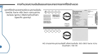 ฉลากที่ปิดข้างขวดสารเคมีจะระบุความเข้มข้น
ในหน่วย %w/w หรือ %w/v และระบุความ
หนาแน่น (g/mL) หรือความถ่วงจาเพาะ
(specific gravity)
HCl ตามฉลากระบุความบริสุทธิ์ หรือความเข้มข้น 36.5-38.0 %w/w ความ
ถ่วงจาเพาะ 1.18-1.19
การคานวณความเข้มข้นของสารละลายจากฉลากที่ปิดข้างขวด
 