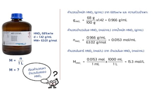HNO3 68%w/w
d = 1.42 g/mL
MW= 63.01 g/mol
M =
M = ?
n
1 L
3
HNO
68 g
g = x1.42 = 0.966 g/mL
100 g
3
HNO
0.966 g/mL
n = = 0.0153 mol/mL
63.02 g/mol
3
HNO
0.0153 mol 1000 mL
M = x = 15.3 mol/L
1 mL 1 L
คานวณน้าหนัก HNO3 (g/mL) จาก 68%w/w และ ความถ่วงจาเพาะ
คานวณจานวนโมล HNO3 (mol/mL) จากน้าหนัก HNO3 (g/mL)
คานวณโมลาร์ HNO3 (mol/L) จาก จานวนโมล HNO3 (mol/mL)
 