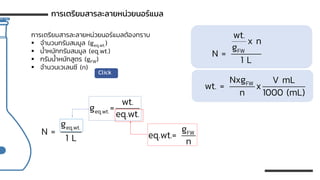 การเตรียมสารละลายหน่วยนอร์แมลต้องทราบ
▪ จานวนกรัมสมมูล (geq.wt.)
▪ น้าหนักกรัมสมมูล (eq.wt.)
▪ กรัมน้าหนักสูตร (gFW)
▪ จานวนเวเลนซี (n)
การเตรียมสารละลายหน่วยนอร์แมล
Click
eq.wt.
g
N =
1 L
eq.wt.
wt.
g =
eq.wt.
FW
g
eq.wt.=
n
FW
wt.
x n
g
N =
1 L
FW
Nxg V mL
wt. = x
n 1000 (mL)
 