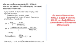 อธิบายการเตรียมสารละลาย H2SO4 0.500 N
ปริมาตร 250.00 mL ต้องใช้กรด H2SO4 (95%w/w)
ที่มีความถ่วงจาเพาะ 1.84
H2SO4 0.500 N คือ ในสารละลาย 1.0 L มี H2SO4 ละลาย
อยู่ 0.500 กรัมสมมูล
น้าหนักสูตร H2SO4 = 98.08 g/mol
จานวนเวเลนซี = 2 (H2SO4 มีจานวน H+ ที่สามารถถูก
แทนที่ด้วยโลหะ จานวน 2 ตัว)
FW
Nxg V mL
wt. = x
n 1000 (mL)
0.500 Nx98.08 g/mol 250 mL
wt. = x
2 1000 (mL)
= 6.13 g
คานวณปริมาตร 6.13 g
= 3.33 mL
1.84
ปิเปต H2SO4 3.33 mL ละลายน้าในขวดกาหนดปริมาตร 250.00 mL
อธิบายการเตรียมสารละลาย
KH(IO3)2 0.0250 N ปริมาตร
250.00 mL สาหรับใช้เป็นสาร
ออกซิไดส์ในสภาวะที่เป็นกรดของ
ปฏิกิริยารีดอกซ์
 