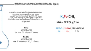 การเตรียมสารละลายที่ระบุความเข้มข้นเฉพาะ
ไอออนหรือเฉพาะธาตุในหน่วย ppm
การคานวณน้าหนักสารจะต้องพิจารณาจาก
น้าหนักไอออนหรือน้าหนักธาตุที่เป็นองค์ประกอบ
ในสูตรเคมี
การเตรียมสารละลายหน่วยส่วนในล้านส่วน (ppm)
NaCl
แตกตัวในน้าให้
Na+ และ Cl- อย่างละ 1 ไอออน
Na2SO4
แตกตัวในน้าให้
Na+ 2 ไอออน และ SO4
2- 1 ไอออน
K3Fe(CN)6
MW.= 329.24 g/mol
39.10x3 55.84x1 (12.01+14.00)x6
3K Fe 6 CN
 