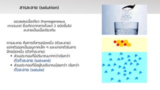 การละลาย คือการที่สารชนิดหนึ่ง (ตัวละลาย)
แตกตัวออกเป็นอนุภาคเล็ก ๆ และแทรกตัวในสาร
อีกชนิดหนึ่ง (ตัวทาละลาย)
▪ ส่วนประกอบที่มีปริมาณมากกว่าเรียกว่า
ตัวทาละลาย (solvent)
▪ ส่วนประกอบที่มีอยู่ในปริมาณน้อยกว่า เรียกว่า
ตัวละลาย (solute)
สารละลาย (solution)
ของผสมเนื้อเดียว (homogeneous
mixture) ซึ่งเกิดจากสารตั้งแต่ 2 ชนิดขึ้นไป
ละลายเป็นเนื้อเดียวกัน
 