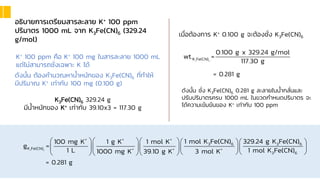 อธิบายการเตรียมสารละลาย K+ 100 ppm
ปริมาตร 1000 mL จาก K3Fe(CN)6 (329.24
g/mol)
ดังนั้น ต้องคานวณหาน้าหนักของ K3Fe(CN)6 ที่ทาให้
มีปริมาณ K+ เท่ากับ 100 mg (0.100 g)
K+ 100 ppm คือ K+ 100 mg ในสารละลาย 1000 mL
แต่ไม่สามารถชั่งเฉพาะ K ได้
K3Fe(CN)6 329.24 g
มีน้าหนักของ K+ เท่ากับ 39.10x3 = 117.30 g
เมื่อต้องการ K+ 0.100 g จะต้องชั่ง K3Fe(CN)6
3 6
K Fe(CN)
0.100 g x 329.24 g/mol
wt. =
117.30 g
= 0.281 g
ดังนั้น ชั่ง K3Fe(CN)6 0.281 g ละลายในน้ากลั่นและ
ปรับปริมาตรครบ 1000 mL ในขวดกาหนดปริมาตร จะ
ได้ความเข้มข้นของ K+ เท่ากับ 100 ppm
3 6
+ + +
3 6 3 6
K Fe(CN) + + +
3 6
1 mol K Fe(CN) 329.24 g K Fe(CN)
100 mg K 1 g K 1 mol K
g =
1 L 1 mol K Fe(CN)
1000 mg K 39.10 g K 3 mol K
     
     
  
   
= 0.281 g
 