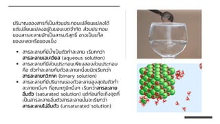 ปริมาณของสารที่เป็นส่วนประกอบเปลี่ยนแปลงได้
แต่เปลี่ยนแปลงอยู่ในขอบเขตจากัด ส่วนประกอบ
ของสารละลายมักเป็นสารบริสุทธิ์ อาจเป็นแก๊ส
ของเหลวหรือของแข็ง
▪ สารละลายที่มีน้าเป็นตัวทาละลาย เรียกกว่า
สารละลายเอเควียส (aqueous solution)
▪ สารละลายที่มีส่วนประกอบเพียงสองส่วนประกอบ
คือ ตัวทาละลายกับตัวละลายหนึ่งชนิดเรียกว่า
สารละลายทวิภาค (binary solution)
▪ สารละลายที่มีปริมาณของตัวละลายสูงสุดในตัวทา
ละลายหนึ่งๆ ที่อุณหภูมิหนึ่งๆ เรียกว่าสารละลาย
อิ่มตัว (saturated solution) แต่ก่อนที่จะถึงจุดที่
เป็นสารละลายอิ่มตัวสารละลายนั้นจะเรียกว่า
สารละลายไม่อิ่มตัว (unsaturated solution)
 