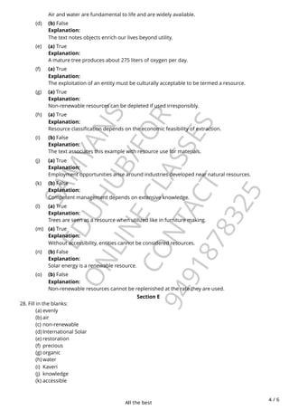 All the best
4 / 6
S
A
M
Y
A
N
S
E
D
U
H
U
B
/
F
O
R
O
N
L
I
N
E
C
L
A
S
S
E
S
C
O
N
T
A
C
T
9
4
9
1
8
7
8
3
2
5
Section E
28. Fill in the blanks:
Air and water are fundamental to life and are widely available.
(b) False
Explanation:
The text notes objects enrich our lives beyond utility.
(d)
(a) True
Explanation:
A mature tree produces about 275 liters of oxygen per day.
(e)
(a) True
Explanation:
The exploitation of an entity must be culturally acceptable to be termed a resource.
(f)
(a) True
Explanation:
Non-renewable resources can be depleted if used irresponsibly.
(g)
(a) True
Explanation:
Resource classification depends on the economic feasibility of extraction.
(h)
(b) False
Explanation:
The text associates this example with resource use for materials.
(i)
(a) True
Explanation:
Employment opportunities arise around industries developed near natural resources.
(j)
(b) False
Explanation:
Competent management depends on extensive knowledge.
(k)
(a) True
Explanation:
Trees are seen as a resource when utilized like in furniture making.
(l)
(a) True
Explanation:
Without accessibility, entities cannot be considered resources.
(m)
(b) False
Explanation:
Solar energy is a renewable resource.
(n)
(b) False
Explanation:
Non-renewable resources cannot be replenished at the rate they are used.
(o)
evenly
(a)
air
(b)
non-renewable
(c)
International Solar
(d)
restoration
(e)
precious
(f)
organic
(g)
water
(h)
Kaveri
(i)
knowledge
(j)
accessible
(k)
 