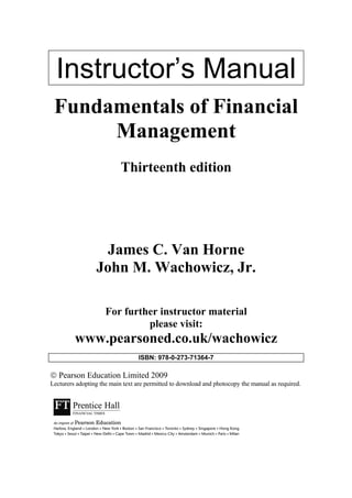 Instructor’s Manual
Fundamentals of Financial
Management
Thirteenth edition
James C. Van Horne
John M. Wachowicz, Jr.
For further instructor material
please visit:
www.pearsoned.co.uk/wachowicz
ISBN: 978-0-273-71364-7
 Pearson Education Limited 2009
Lecturers adopting the main text are permitted to download and photocopy the manual as required.
 