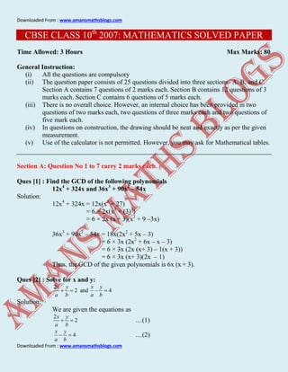Downloaded From : www.amansmathsblogs.com
Downloaded From : www.amansmathsblogs.com
CBSE CLASS 10th
2007: MATHEMATICS SOLVED PAPER
Time Allowed: 3 Hours Max Marks: 80
General Instruction:
(i) All the questions are compulsory
(ii) The question paper consists of 25 questions divided into three sections- A, B, and C.
Section A contains 7 questions of 2 marks each. Section B contains 12 questions of 3
marks each. Section C contains 6 questions of 5 marks each.
(iii) There is no overall choice. However, an internal choice has been provided in two
questions of two marks each, two questions of three marks each and two questions of
five mark each.
(iv) In questions on construction, the drawing should be neat and exactly as per the given
measurement.
(v) Use of the calculator is not permitted. However, you may ask for Mathematical tables.
Section A: Question No 1 to 7 carry 2 marks each.
Ques [1] : Find the GCD of the following polynomials
12x4
+ 324x and 36x3
+ 90x2
– 54x
Solution:
12x4
+ 324x = 12x(x3
+ 27)
= 6 × 2x(x3
+ (3)3
)
= 6 × 2x (x + 3)(x2
+ 9 –3x)
36x3
+ 90x2
– 54x = 18x(2x2
+ 5x – 3)
= 6 × 3x (2x2
+ 6x – x – 3)
= 6 × 3x (2x (x+ 3) – 1(x + 3))
= 6 × 3x (x+ 3)(2x – 1)
Thus, the GCD of the given polynomials is 6x (x + 3).
Ques [2] : Solve for x and y:
2
2 and 4
x y x y
a b a b
   
Solution:
We are given the equations as
2
2
x y
a b
  …(1)
4
x y
a b
  …(2)
 