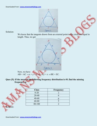 Downloaded From : www.amansmathsblogs.com
Downloaded From : www.amansmathsblogs.com
Solution:
We know that the tangents drawn from an external point to the circle are equal in
length. Thus, we get
Now, we have
AB = AC x + y = x + z y = z BE = EC.
Ques [5]: If the mean of the following frequency distribution is 49, find the missing
frequency p:
Class Frequency
0-20 2
20-40 6
40-60 p
60-80 5
80-100 2
Solution:
 