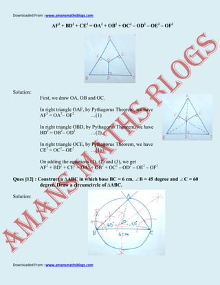 Downloaded From : www.amansmathsblogs.com
Downloaded From : www.amansmathsblogs.com
AF2
+ BD2
+ CE2
= OA2
+ OB2
+ OC2
– OD2
– OE2
– OF2
Solution:
First, we draw OA, OB and OC.
In right triangle OAF, by Pythagorus Theorem, we have
AF2
= OA2
– OF2
…(1)
In right triangle OBD, by Pythagorus Theorem, we have
BD2
= OB2
– OD2
…(2)
In right triangle OCE, by Pythagorus Theorem, we have
CE2
= OC2
– OE2
…(1)
On adding the equations (1), (2) and (3), we get
AF2
+ BD2
+ CE2
= OA2
+ OB2
+ OC2
– OD2
– OE2
– OF2
Ques [12] : Construct a ∆ABC in which base BC = 6 cm,  B = 45 degree and  C = 60
degree. Draw a circumcircle of ∆ABC.
Solution:
 