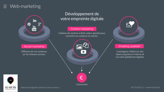 Démarche digitale centrée sur les contenus 04 75 63 02 17 - www.icietla.net
Web-marketing
Content marketing
Création de contenu à forte valeur ajoutée pour
convertir vos visiteurs en clients.
Développement de
votre empreinte digitale
#
Emailing qualitatif
Campagnes ciblées sur des
bases acquises en interne et
via votre plateforme digitale.
♥
%
&
'
!
Social marketing
Diﬀusion de vos contenus
sur les réseaux sociaux.
+
"
)
€
Conversion
 