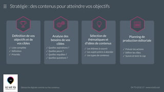 Démarche digitale centrée sur les contenus 04 75 63 02 17 - www.icietla.net
Stratégie : des contenus pour atteindre vos objectifs

Déﬁnition de vos
objectifs et de
vos cibles
Analyse des
besoins de vos
cibles

✓ Quelles aspirations ?
✓ Quelles peurs ?
✓ Quelles requêtes ?
✓ Quelles questions ?
Sélection de
thématiques et
d'idées de contenus

✓ Les thèmes à couvrir
✓ Les sujets précis à aborder
✓ Les types de contenus
Planning de
production éditoriale

✓ Prévoir les actions
✓ Définir les rôles
✓ Suivre et tenir le cap
✓ Liste complète
✓ Définition
✓ Priorités
 
