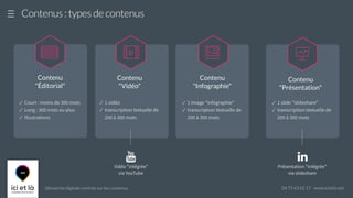 Démarche digitale centrée sur les contenus 04 75 63 02 17 - www.icietla.net
Contenus : types de contenus

Contenu
"Éditorial"
✓ Court : moins de 300 mots
✓ Long : 300 mots ou plus
✓ Illustrations
Contenu
"Infographie"

✓ 1 image "infographie"
✓ transcription textuelle de
200 à 300 mots
Contenu
"Vidéo"

✓ 1 vidéo
✓ transcription textuelle de
200 à 300 mots
!
Vidéo "intégrée"
via YouTube
Contenu
"Présentation"

✓ 1 slide "slideshare"
✓ transcription textuelle de
200 à 300 mots
"
Présentation "intégrée"
via slideshare
 