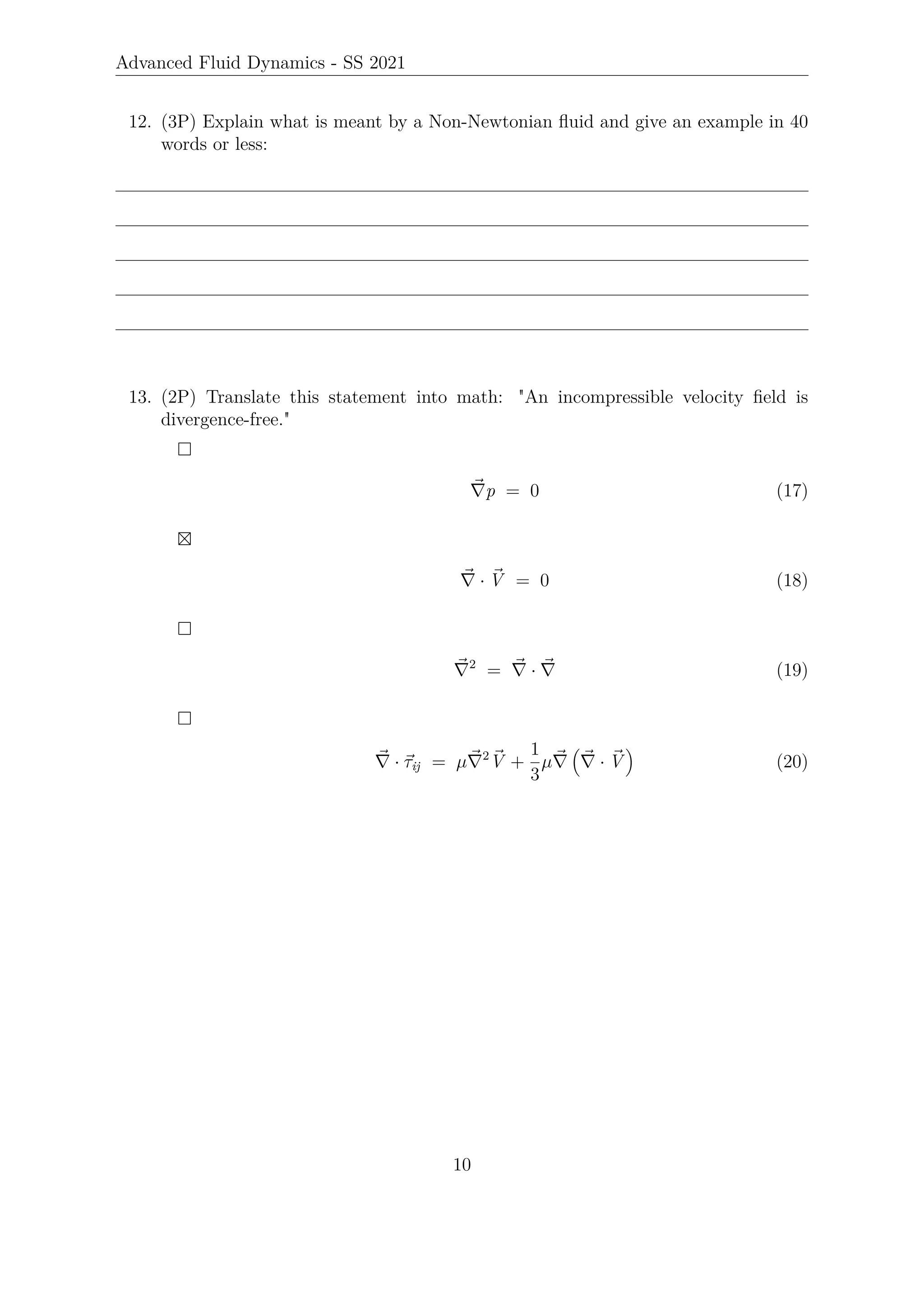 Advanced Fluid Dynamics - SS 2021
12. (3P) Explain what is meant by a Non-Newtonian fluid and give an example in 40
words or less:
13. (2P) Translate this statement into math: An incompressible velocity field is
divergence-free.

~
∇p = 0 (17)

~
∇ · ~
V = 0 (18)

~
∇2
= ~
∇ · ~
∇ (19)

~
∇ · ~
τij = µ~
∇2 ~
V +
1
3
µ~
∇

~
∇ · ~
V

(20)
10
 
