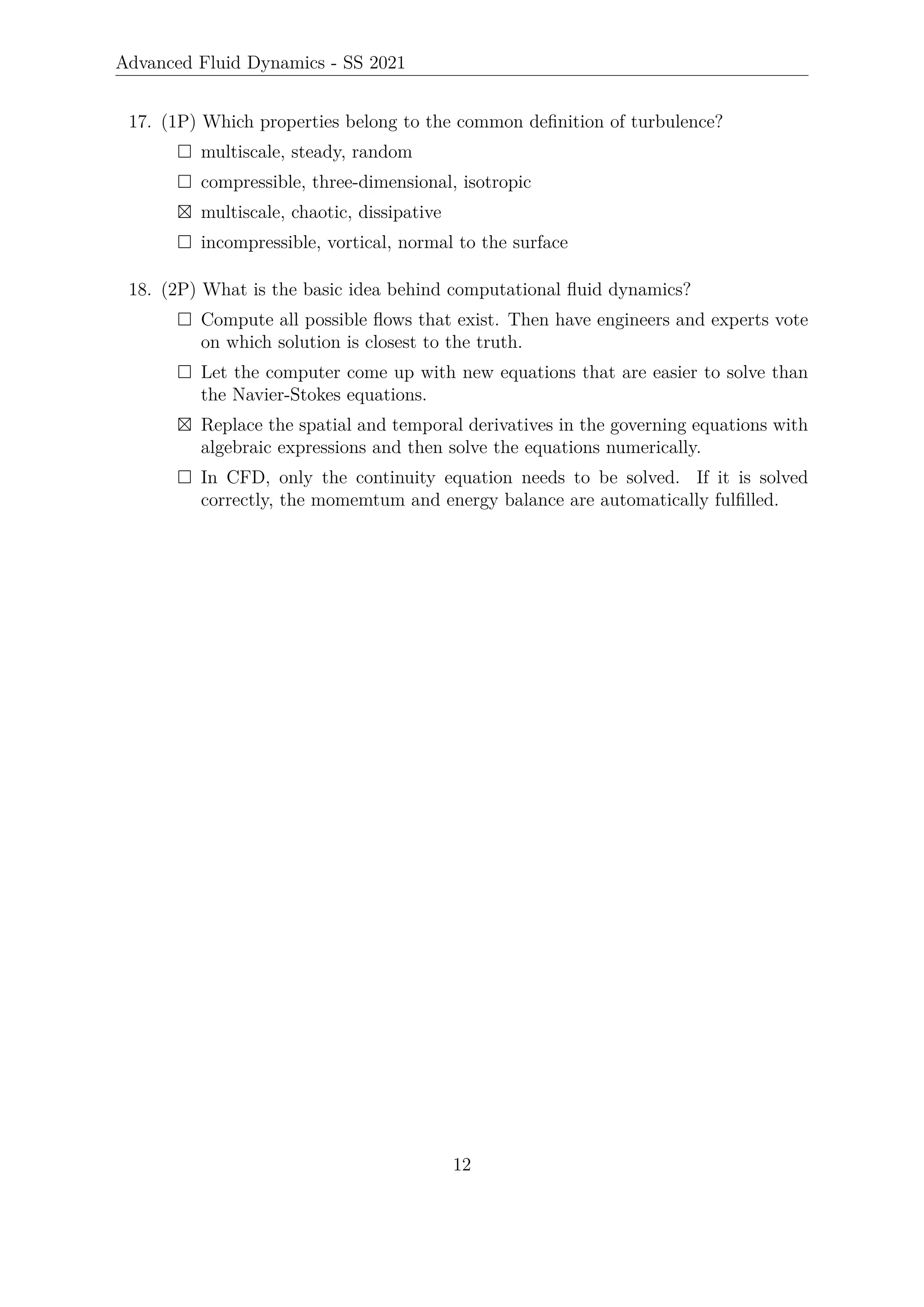 Advanced Fluid Dynamics - SS 2021
17. (1P) Which properties belong to the common definition of turbulence?
 multiscale, steady, random
 compressible, three-dimensional, isotropic
 multiscale, chaotic, dissipative
 incompressible, vortical, normal to the surface
18. (2P) What is the basic idea behind computational fluid dynamics?
 Compute all possible flows that exist. Then have engineers and experts vote
on which solution is closest to the truth.
 Let the computer come up with new equations that are easier to solve than
the Navier-Stokes equations.
 Replace the spatial and temporal derivatives in the governing equations with
algebraic expressions and then solve the equations numerically.
 In CFD, only the continuity equation needs to be solved. If it is solved
correctly, the momemtum and energy balance are automatically fulfilled.
12
 