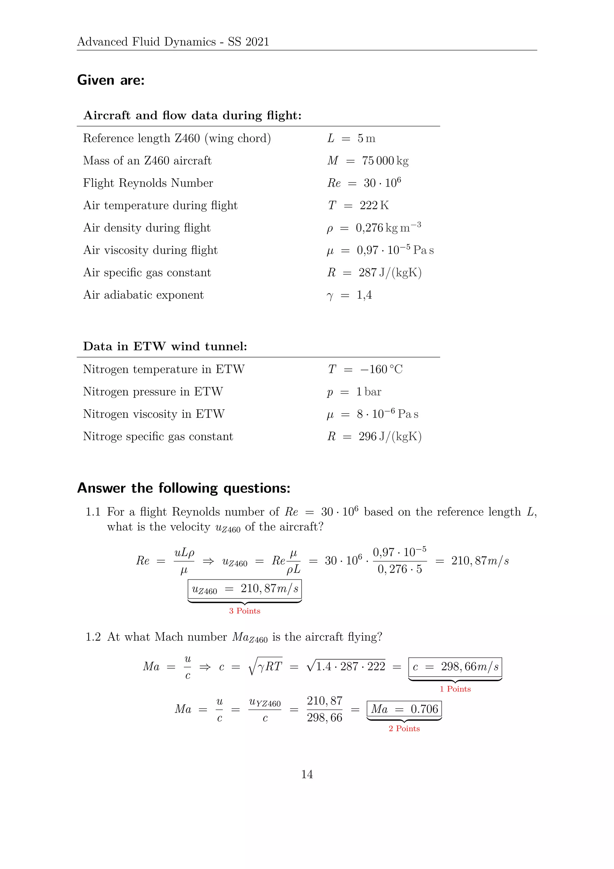 Advanced Fluid Dynamics - SS 2021
Given are:
Aircraft and flow data during flight:
Reference length Z460 (wing chord) L = 5 m
Mass of an Z460 aircraft M = 75 000 kg
Flight Reynolds Number Re = 30 · 106
Air temperature during flight T = 222 K
Air density during flight ρ = 0,276 kg m−3
Air viscosity during flight µ = 0,97 · 10−5
Pa s
Air specific gas constant R = 287 J/(kgK)
Air adiabatic exponent γ = 1,4
Data in ETW wind tunnel:
Nitrogen temperature in ETW T = −160 °C
Nitrogen pressure in ETW p = 1 bar
Nitrogen viscosity in ETW µ = 8 · 10−6
Pa s
Nitroge specific gas constant R = 296 J/(kgK)
Answer the following questions:
1.1 For a flight Reynolds number of Re = 30 · 106
based on the reference length L,
what is the velocity uZ460 of the aircraft?
Re =
uLρ
µ
⇒ uZ460 = Re
µ
ρL
= 30 · 106
·
0,97 · 10−5
0, 276 · 5
= 210, 87m/s
uZ460 = 210, 87m/s
| {z }
3 Points
1.2 At what Mach number MaZ460 is the aircraft flying?
Ma =
u
c
⇒ c =
q
γRT =
√
1.4 · 287 · 222 = c = 298, 66m/s
| {z }
1 Points
Ma =
u
c
=
uYZ460
c
=
210, 87
298, 66
= Ma = 0.706
| {z }
2 Points
14
 