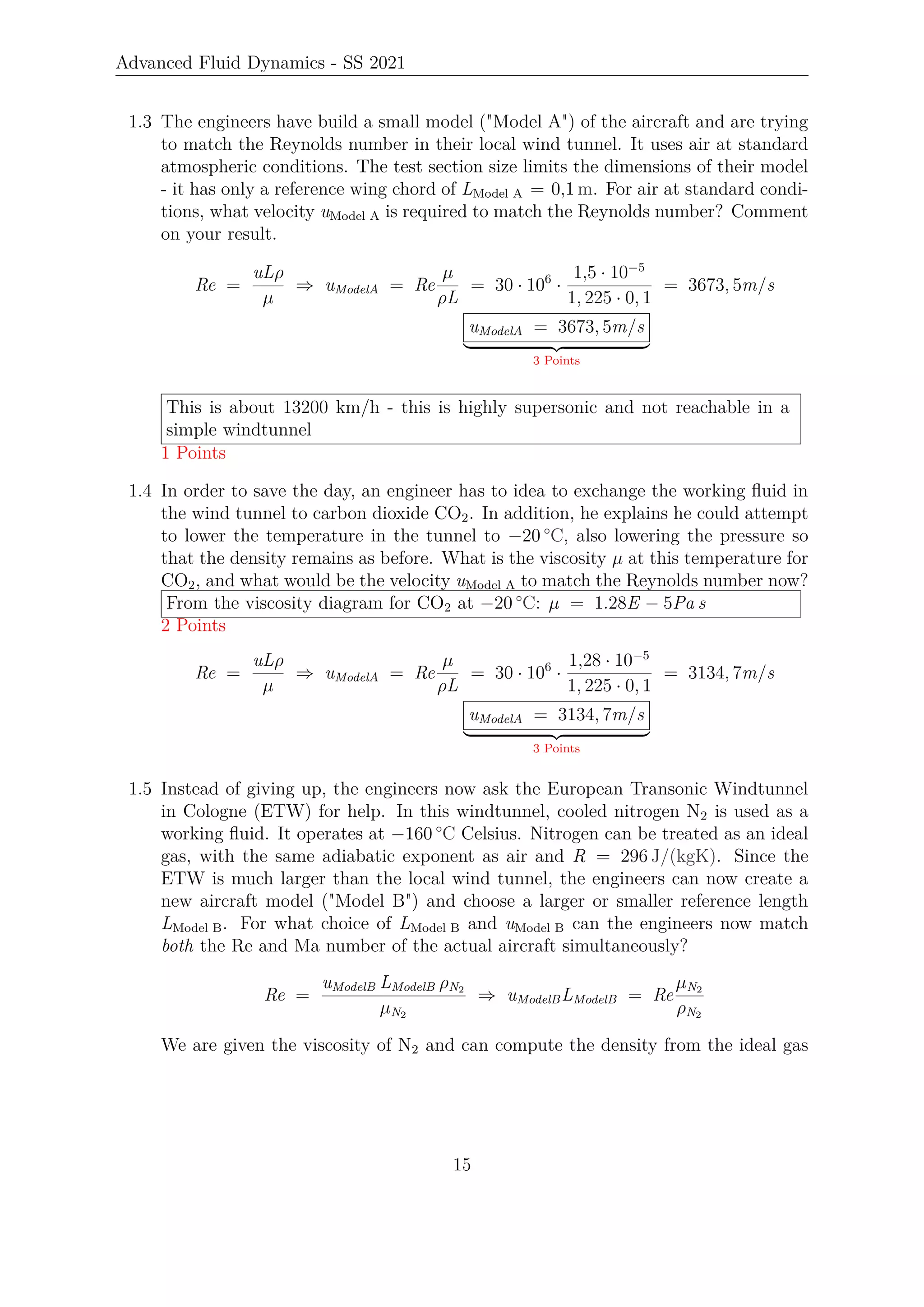 Advanced Fluid Dynamics - SS 2021
1.3 The engineers have build a small model (Model A) of the aircraft and are trying
to match the Reynolds number in their local wind tunnel. It uses air at standard
atmospheric conditions. The test section size limits the dimensions of their model
- it has only a reference wing chord of LModel A = 0,1 m. For air at standard condi-
tions, what velocity uModel A is required to match the Reynolds number? Comment
on your result.
Re =
uLρ
µ
⇒ uModelA = Re
µ
ρL
= 30 · 106
·
1,5 · 10−5
1, 225 · 0, 1
= 3673, 5m/s
uModelA = 3673, 5m/s
| {z }
3 Points
This is about 13200 km/h - this is highly supersonic and not reachable in a
simple windtunnel
1 Points
1.4 In order to save the day, an engineer has to idea to exchange the working fluid in
the wind tunnel to carbon dioxide CO2. In addition, he explains he could attempt
to lower the temperature in the tunnel to −20 °C, also lowering the pressure so
that the density remains as before. What is the viscosity µ at this temperature for
CO2, and what would be the velocity uModel A to match the Reynolds number now?
From the viscosity diagram for CO2 at −20 °C: µ = 1.28E − 5Pa s
2 Points
Re =
uLρ
µ
⇒ uModelA = Re
µ
ρL
= 30 · 106
·
1,28 · 10−5
1, 225 · 0, 1
= 3134, 7m/s
uModelA = 3134, 7m/s
| {z }
3 Points
1.5 Instead of giving up, the engineers now ask the European Transonic Windtunnel
in Cologne (ETW) for help. In this windtunnel, cooled nitrogen N2 is used as a
working fluid. It operates at −160 °C Celsius. Nitrogen can be treated as an ideal
gas, with the same adiabatic exponent as air and R = 296 J/(kgK). Since the
ETW is much larger than the local wind tunnel, the engineers can now create a
new aircraft model (Model B) and choose a larger or smaller reference length
LModel B. For what choice of LModel B and uModel B can the engineers now match
both the Re and Ma number of the actual aircraft simultaneously?
Re =
uModelB LModelB ρN2
µN2
⇒ uModelBLModelB = Re
µN2
ρN2
We are given the viscosity of N2 and can compute the density from the ideal gas
15
 