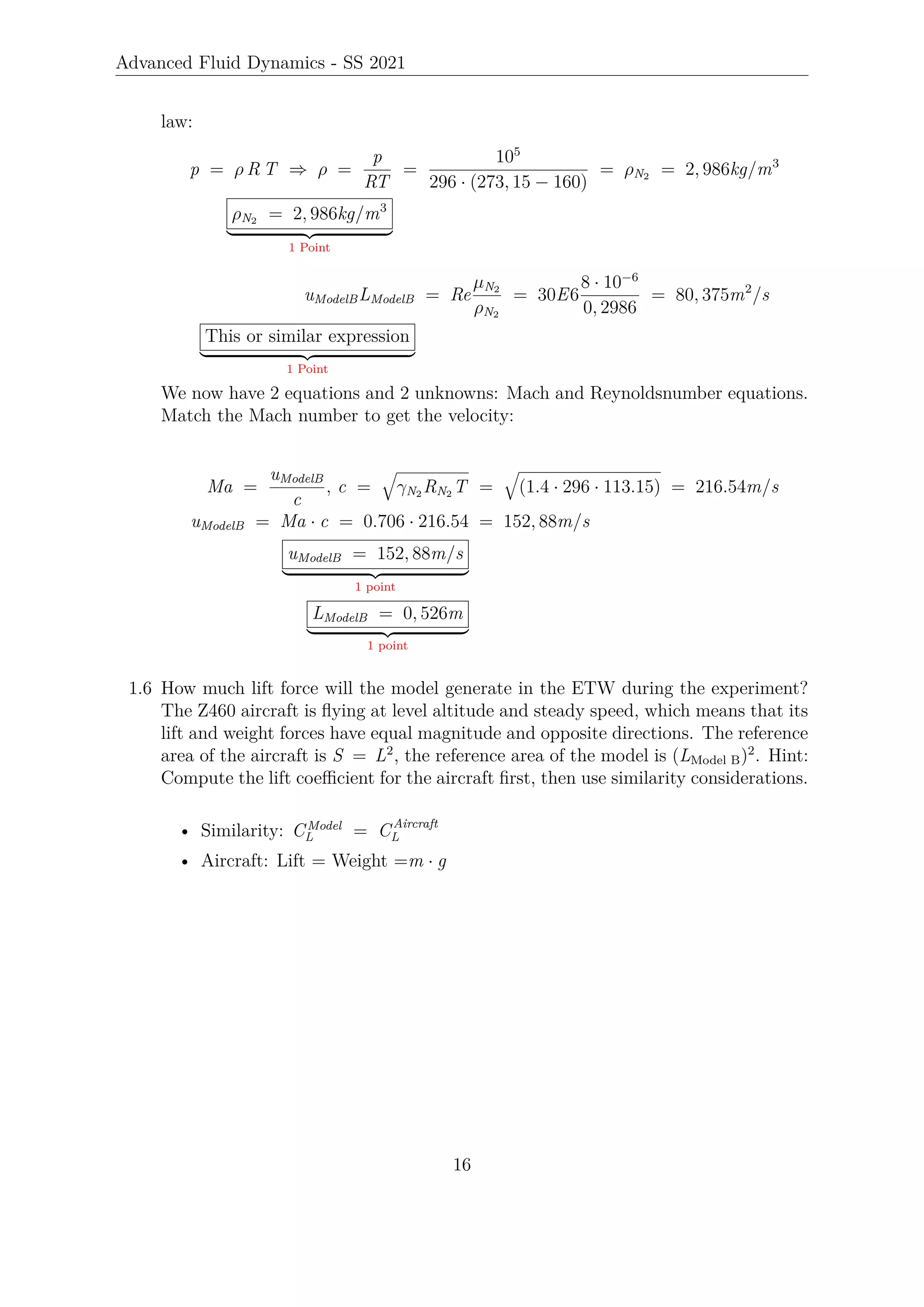 Advanced Fluid Dynamics - SS 2021
law:
p = ρ R T ⇒ ρ =
p
RT
=
105
296 · (273, 15 − 160)
= ρN2 = 2, 986kg/m3
ρN2 = 2, 986kg/m3
| {z }
1 Point
uModelBLModelB = Re
µN2
ρN2
= 30E6
8 · 10−6
0, 2986
= 80, 375m2
/s
This or similar expression
| {z }
1 Point
We now have 2 equations and 2 unknowns: Mach and Reynoldsnumber equations.
Match the Mach number to get the velocity:
Ma =
uModelB
c
, c =
q
γN2 RN2 T =
q
(1.4 · 296 · 113.15) = 216.54m/s
uModelB = Ma · c = 0.706 · 216.54 = 152, 88m/s
uModelB = 152, 88m/s
| {z }
1 point
LModelB = 0, 526m
| {z }
1 point
1.6 How much lift force will the model generate in the ETW during the experiment?
The Z460 aircraft is flying at level altitude and steady speed, which means that its
lift and weight forces have equal magnitude and opposite directions. The reference
area of the aircraft is S = L2
, the reference area of the model is (LModel B)2
. Hint:
Compute the lift coefficient for the aircraft first, then use similarity considerations.
• Similarity: CModel
L = CAircraft
L
• Aircraft: Lift = Weight =m · g
16
 