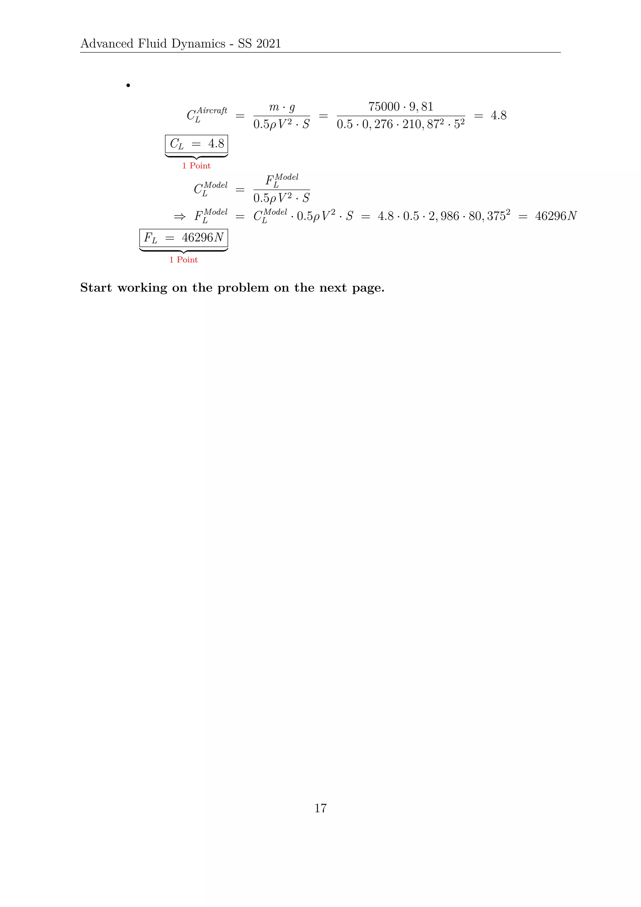 Advanced Fluid Dynamics - SS 2021
•
CAircraft
L =
m · g
0.5ρV 2 · S
=
75000 · 9, 81
0.5 · 0, 276 · 210, 872 · 52
= 4.8
CL = 4.8
| {z }
1 Point
CModel
L =
FModel
L
0.5ρV 2 · S
⇒ FModel
L = CModel
L · 0.5ρV 2
· S = 4.8 · 0.5 · 2, 986 · 80, 3752
= 46296N
FL = 46296N
| {z }
1 Point
Start working on the problem on the next page.
17
 