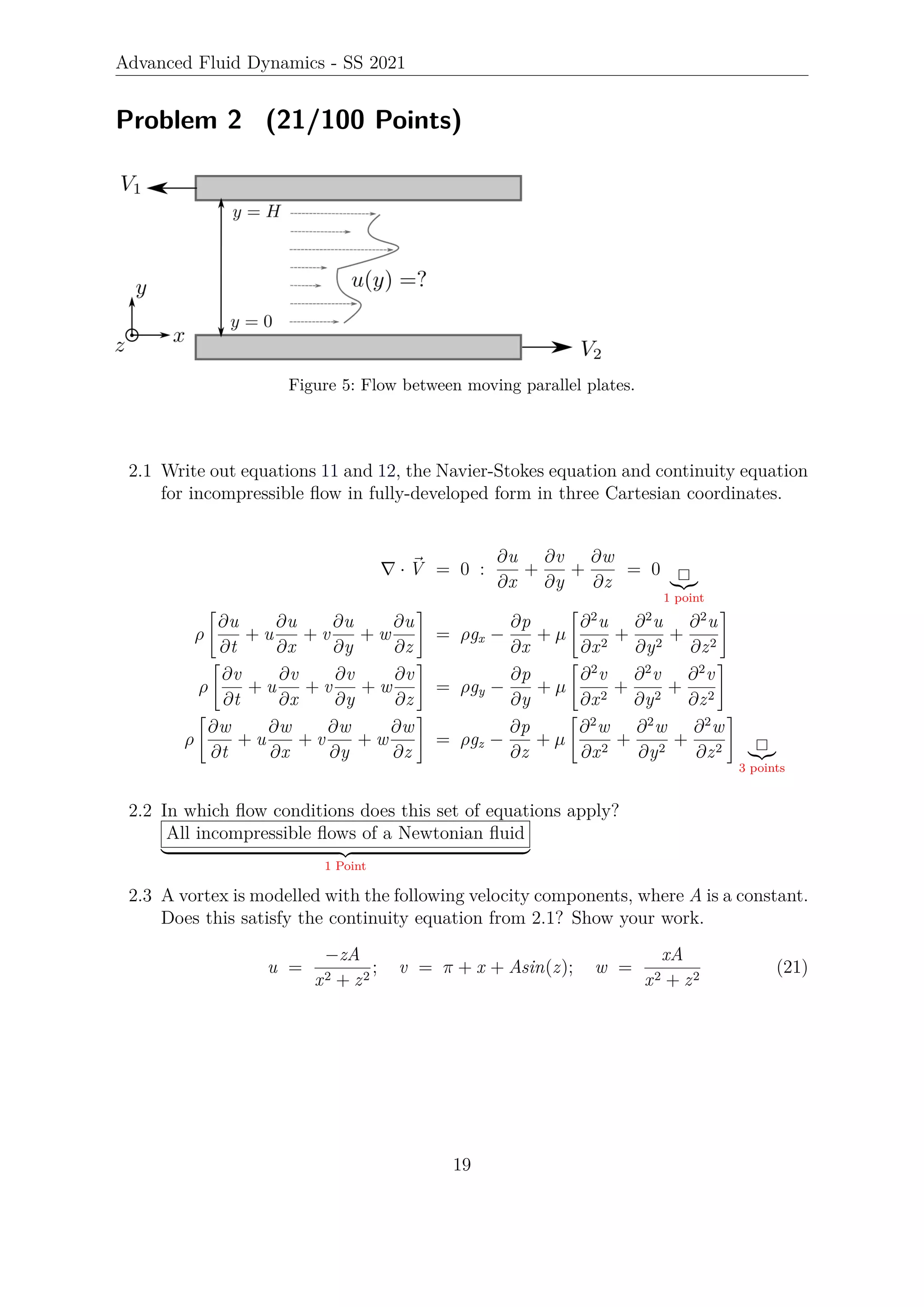 Advanced Fluid Dynamics - SS 2021
Problem 2 (21/100 Points)
Figure 5: Flow between moving parallel plates.
2.1 Write out equations 11 and 12, the Navier-Stokes equation and continuity equation
for incompressible flow in fully-developed form in three Cartesian coordinates.
∇ · ~
V = 0 :
∂u
∂x
+
∂v
∂y
+
∂w
∂z
= 0
|{z}
1 point
ρ

∂u
∂t
+ u
∂u
∂x
+ v
∂u
∂y
+ w
∂u
∂z
#
= ρgx −
∂p
∂x
+ µ

∂2
u
∂x2
+
∂2
u
∂y2
+
∂2
u
∂z2
#
ρ

∂v
∂t
+ u
∂v
∂x
+ v
∂v
∂y
+ w
∂v
∂z
#
= ρgy −
∂p
∂y
+ µ

∂2
v
∂x2
+
∂2
v
∂y2
+
∂2
v
∂z2
#
ρ

∂w
∂t
+ u
∂w
∂x
+ v
∂w
∂y
+ w
∂w
∂z
#
= ρgz −
∂p
∂z
+ µ

∂2
w
∂x2
+
∂2
w
∂y2
+
∂2
w
∂z2
#
|{z}
3 points
2.2 In which flow conditions does this set of equations apply?
All incompressible flows of a Newtonian fluid
| {z }
1 Point
2.3 A vortex is modelled with the following velocity components, where A is a constant.
Does this satisfy the continuity equation from 2.1? Show your work.
u =
−zA
x2 + z2
; v = π + x + Asin(z); w =
xA
x2 + z2
(21)
19
 