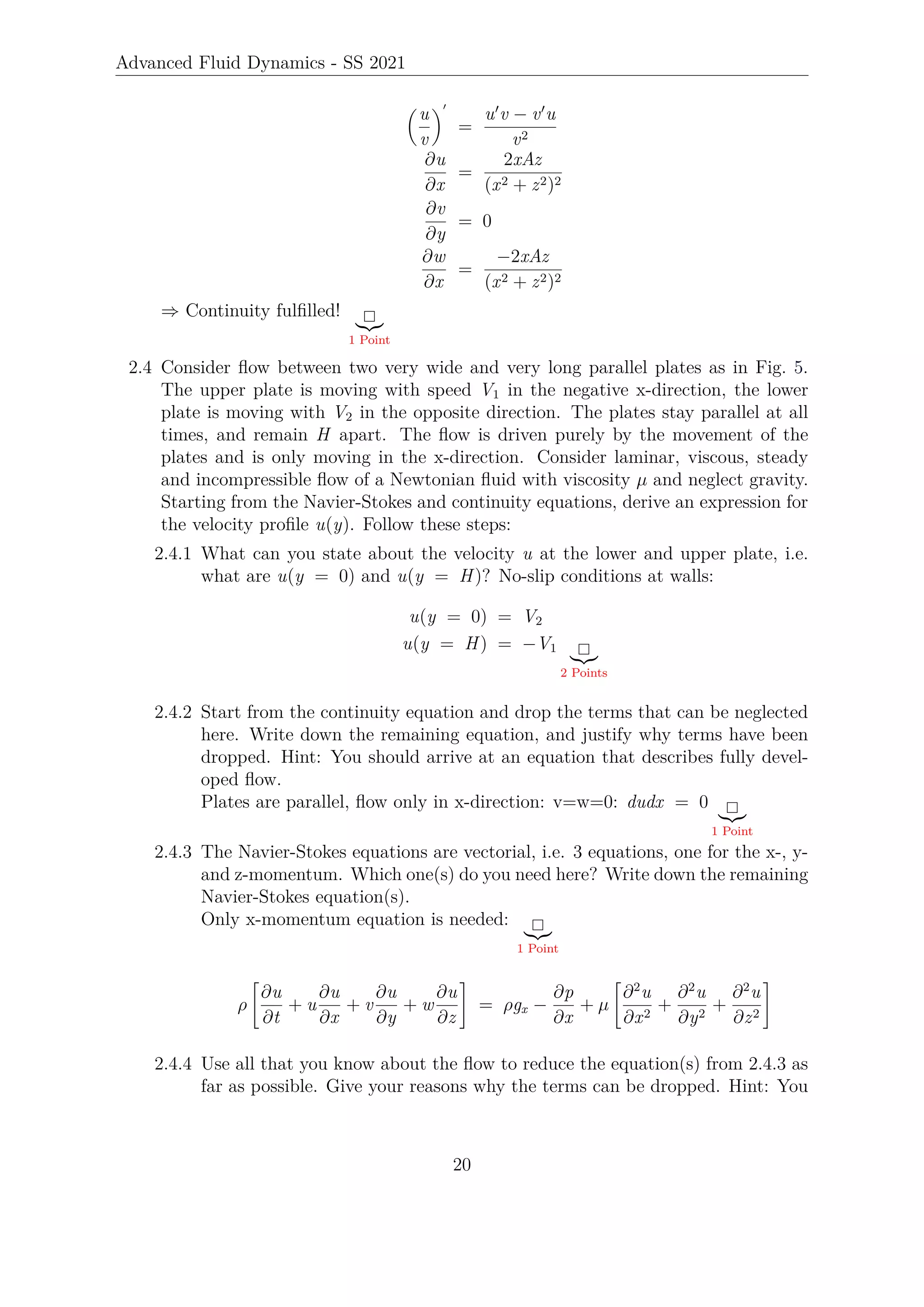 Advanced Fluid Dynamics - SS 2021

u
v
0
=
u0
v − v0
u
v2
∂u
∂x
=
2xAz
(x2 + z2)2
∂v
∂y
= 0
∂w
∂x
=
−2xAz
(x2 + z2)2
⇒ Continuity fulfilled!
|{z}
1 Point
2.4 Consider flow between two very wide and very long parallel plates as in Fig. 5.
The upper plate is moving with speed V1 in the negative x-direction, the lower
plate is moving with V2 in the opposite direction. The plates stay parallel at all
times, and remain H apart. The flow is driven purely by the movement of the
plates and is only moving in the x-direction. Consider laminar, viscous, steady
and incompressible flow of a Newtonian fluid with viscosity µ and neglect gravity.
Starting from the Navier-Stokes and continuity equations, derive an expression for
the velocity profile u(y). Follow these steps:
2.4.1 What can you state about the velocity u at the lower and upper plate, i.e.
what are u(y = 0) and u(y = H)? No-slip conditions at walls:
u(y = 0) = V2
u(y = H) = −V1
|{z}
2 Points
2.4.2 Start from the continuity equation and drop the terms that can be neglected
here. Write down the remaining equation, and justify why terms have been
dropped. Hint: You should arrive at an equation that describes fully devel-
oped flow.
Plates are parallel, flow only in x-direction: v=w=0: dudx = 0
|{z}
1 Point
2.4.3 The Navier-Stokes equations are vectorial, i.e. 3 equations, one for the x-, y-
and z-momentum. Which one(s) do you need here? Write down the remaining
Navier-Stokes equation(s).
Only x-momentum equation is needed:
|{z}
1 Point
ρ

∂u
∂t
+ u
∂u
∂x
+ v
∂u
∂y
+ w
∂u
∂z
#
= ρgx −
∂p
∂x
+ µ

∂2
u
∂x2
+
∂2
u
∂y2
+
∂2
u
∂z2
#
2.4.4 Use all that you know about the flow to reduce the equation(s) from 2.4.3 as
far as possible. Give your reasons why the terms can be dropped. Hint: You
20
 