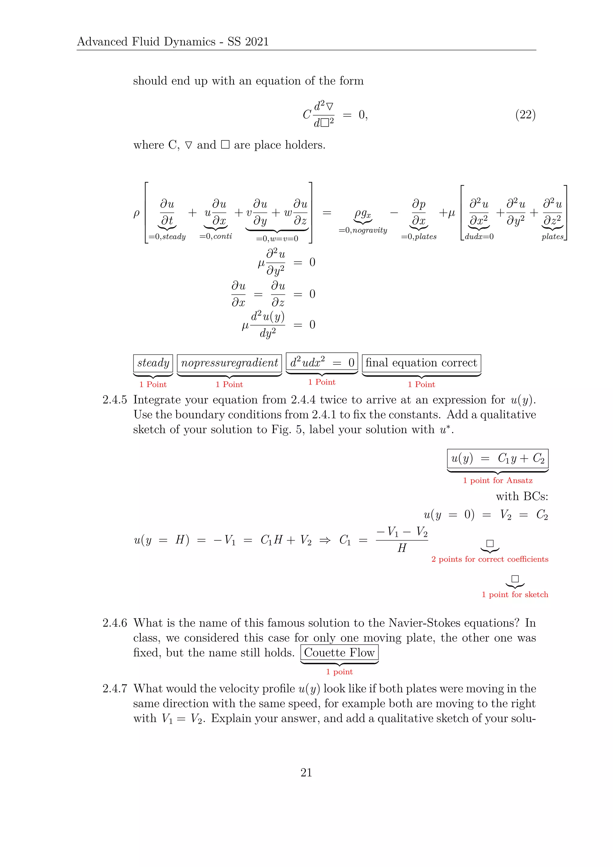 Advanced Fluid Dynamics - SS 2021
should end up with an equation of the form
C
d2
O
d2
= 0, (22)
where C, O and  are place holders.
ρ






∂u
∂t
|{z}
=0,steady
+ u
∂u
∂x
| {z }
=0,conti
+ v
∂u
∂y
+ w
∂u
∂z
| {z }
=0,w=v=0






= ρgx
|{z}
=0,nogravity
−
∂p
∂x
|{z}
=0,plates
+µ





∂2
u
∂x2
|{z}
dudx=0
+
∂2
u
∂y2
+
∂2
u
∂z2
|{z}
plates





µ
∂2
u
∂y2
= 0
∂u
∂x
=
∂u
∂z
= 0
µ
d2
u(y)
dy2
= 0
steady
| {z }
1 Point
nopressuregradient
| {z }
1 Point
d2
udx2
= 0
| {z }
1 Point
final equation correct
| {z }
1 Point
2.4.5 Integrate your equation from 2.4.4 twice to arrive at an expression for u(y).
Use the boundary conditions from 2.4.1 to fix the constants. Add a qualitative
sketch of your solution to Fig. 5, label your solution with u∗
.
u(y) = C1y + C2
| {z }
1 point for Ansatz
with BCs:
u(y = 0) = V2 = C2
u(y = H) = −V1 = C1H + V2 ⇒ C1 =
−V1 − V2
H |{z}
2 points for correct coefficients
|{z}
1 point for sketch
2.4.6 What is the name of this famous solution to the Navier-Stokes equations? In
class, we considered this case for only one moving plate, the other one was
fixed, but the name still holds. Couette Flow
| {z }
1 point
2.4.7 What would the velocity profile u(y) look like if both plates were moving in the
same direction with the same speed, for example both are moving to the right
with V1 = V2. Explain your answer, and add a qualitative sketch of your solu-
21
 