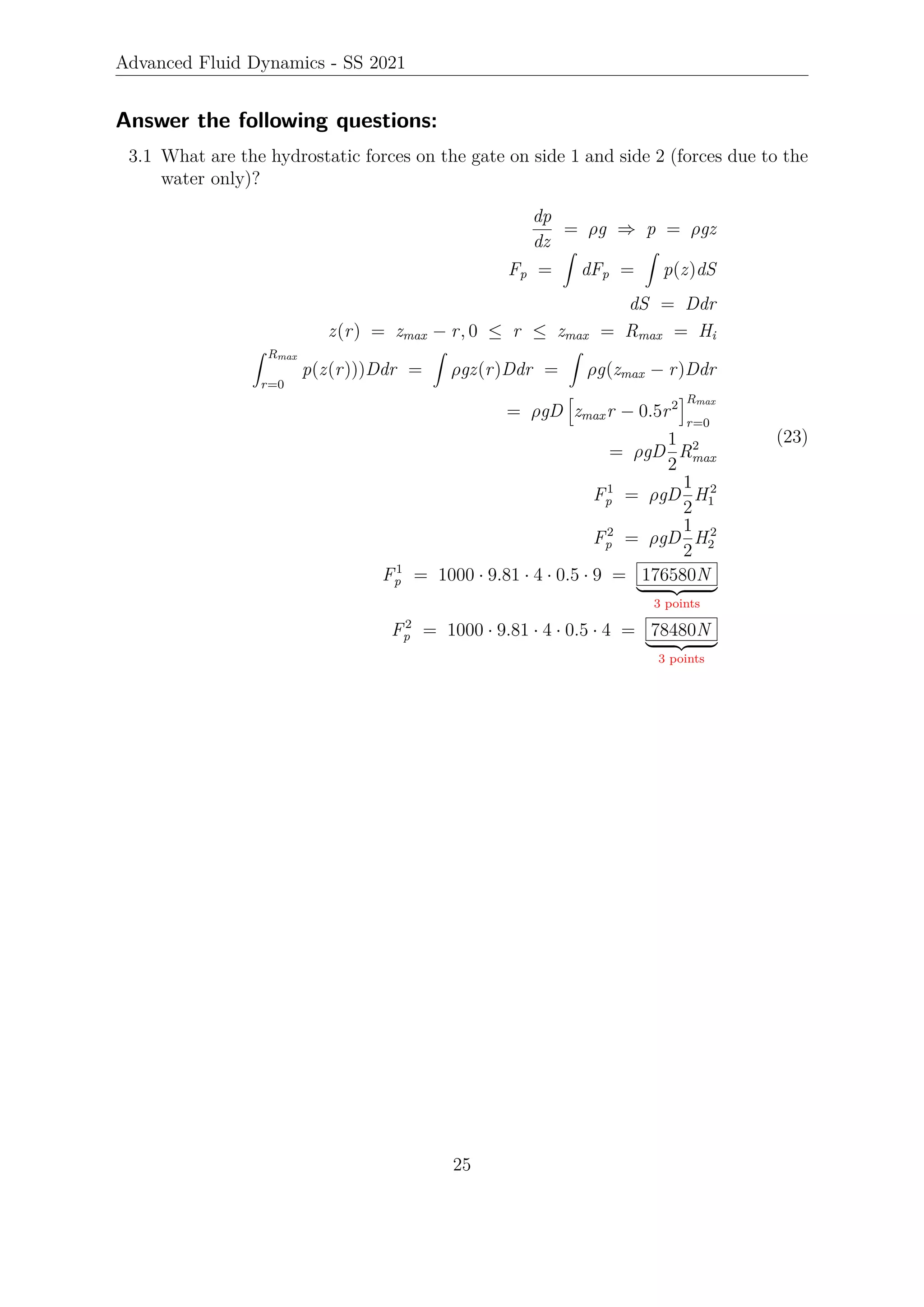 Advanced Fluid Dynamics - SS 2021
Answer the following questions:
3.1 What are the hydrostatic forces on the gate on side 1 and side 2 (forces due to the
water only)?
dp
dz
= ρg ⇒ p = ρgz
Fp =
Z
dFp =
Z
p(z)dS
dS = Ddr
z(r) = zmax − r, 0 ≤ r ≤ zmax = Rmax = Hi
Z Rmax
r=0
p(z(r)))Ddr =
Z
ρgz(r)Ddr =
Z
ρg(zmax − r)Ddr
= ρgD
h
zmaxr − 0.5r2
iRmax
r=0
= ρgD
1
2
R2
max
F1
p = ρgD
1
2
H2
1
F2
p = ρgD
1
2
H2
2
F1
p = 1000 · 9.81 · 4 · 0.5 · 9 = 176580N
| {z }
3 points
F2
p = 1000 · 9.81 · 4 · 0.5 · 4 = 78480N
| {z }
3 points
(23)
25
 