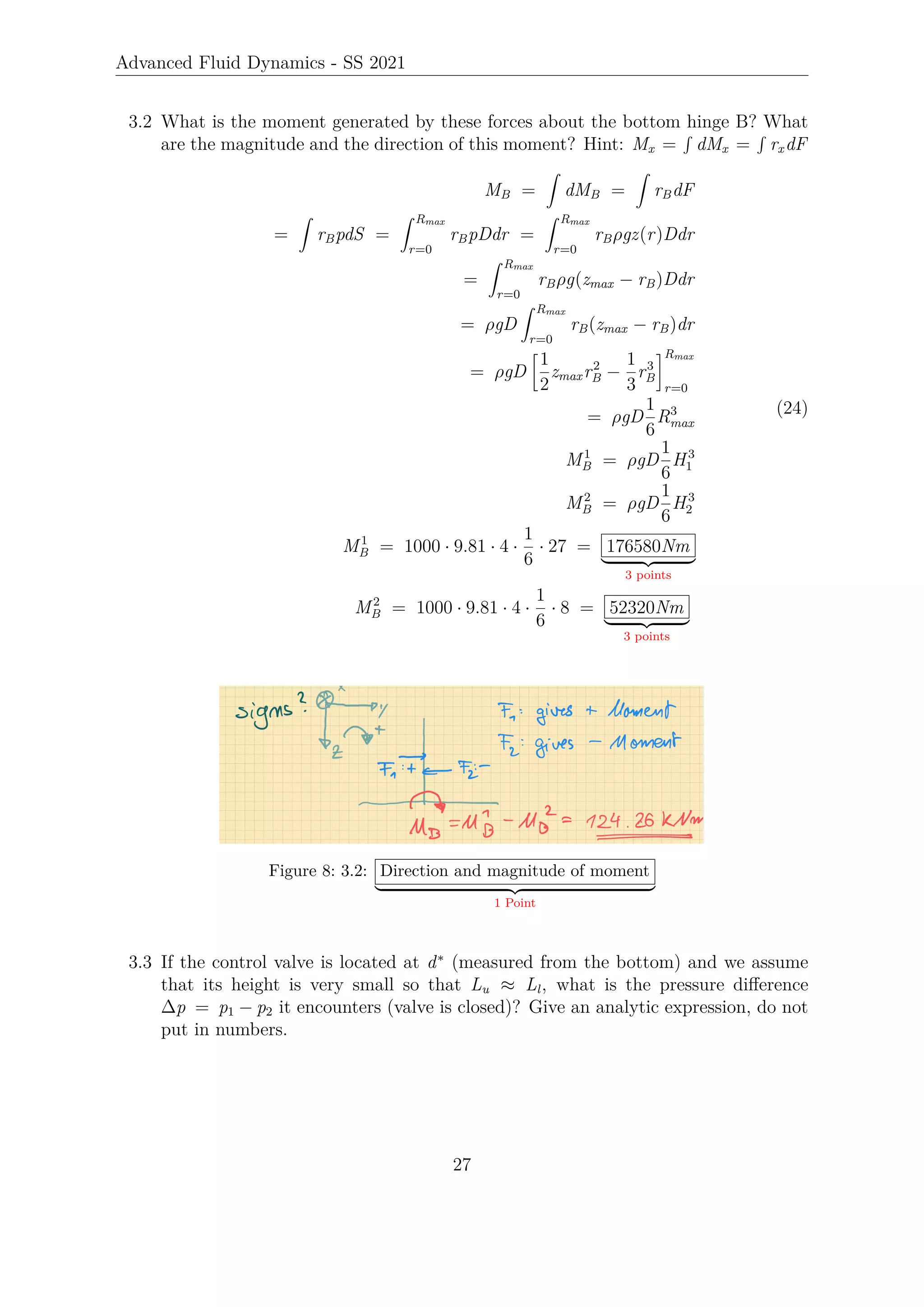 Advanced Fluid Dynamics - SS 2021
3.2 What is the moment generated by these forces about the bottom hinge B? What
are the magnitude and the direction of this moment? Hint: Mx =
R
dMx =
R
rxdF
MB =
Z
dMB =
Z
rBdF
=
Z
rBpdS =
Z Rmax
r=0
rBpDdr =
Z Rmax
r=0
rBρgz(r)Ddr
=
Z Rmax
r=0
rBρg(zmax − rB)Ddr
= ρgD
Z Rmax
r=0
rB(zmax − rB)dr
= ρgD

1
2
zmaxr2
B −
1
3
r3
B
Rmax
r=0
= ρgD
1
6
R3
max
M1
B = ρgD
1
6
H3
1
M2
B = ρgD
1
6
H3
2
M1
B = 1000 · 9.81 · 4 ·
1
6
· 27 = 176580Nm
| {z }
3 points
M2
B = 1000 · 9.81 · 4 ·
1
6
· 8 = 52320Nm
| {z }
3 points
(24)
Figure 8: 3.2: Direction and magnitude of moment
| {z }
1 Point
3.3 If the control valve is located at d∗
(measured from the bottom) and we assume
that its height is very small so that Lu ≈ Ll, what is the pressure difference
∆p = p1 − p2 it encounters (valve is closed)? Give an analytic expression, do not
put in numbers.
27
 