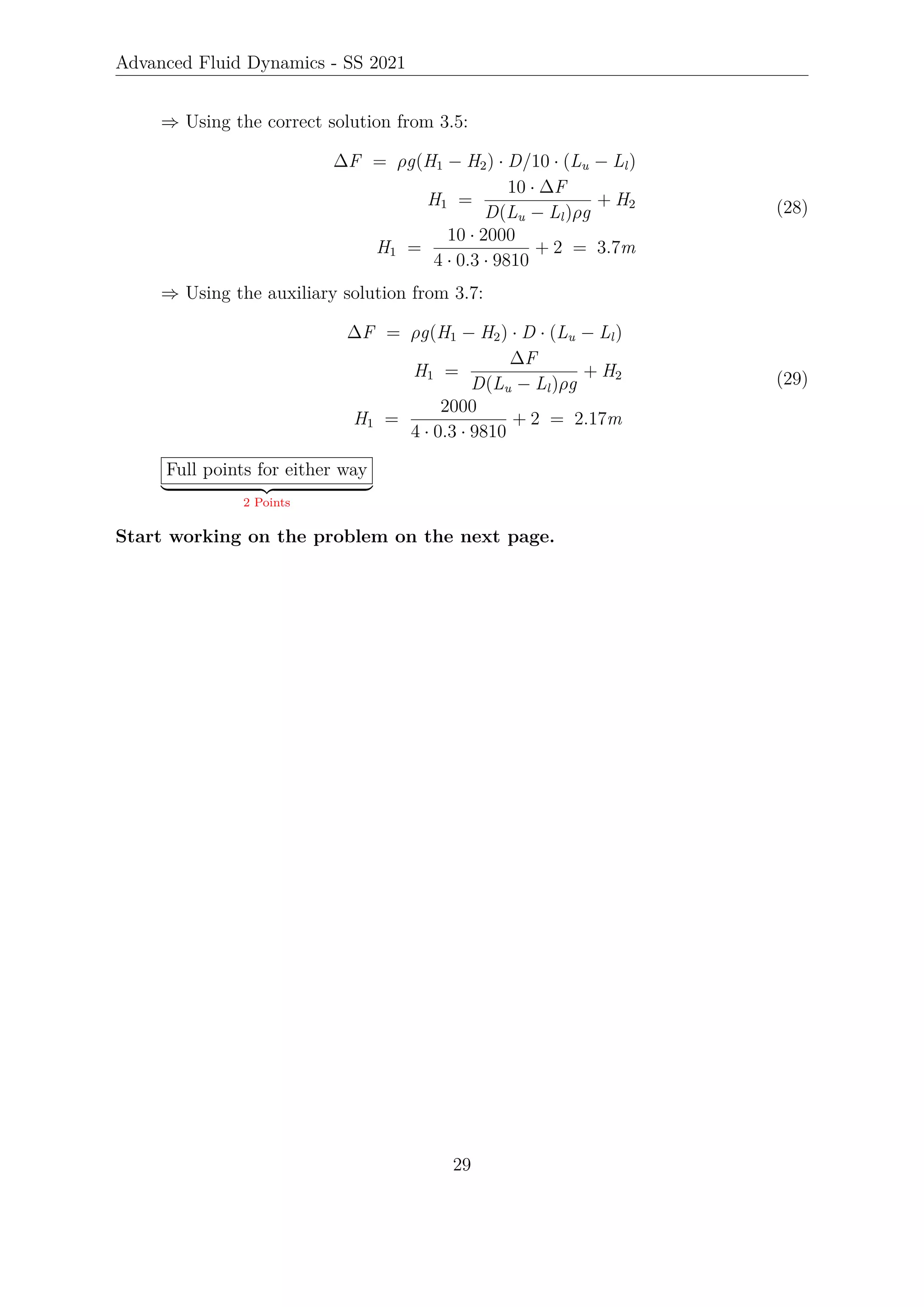 Advanced Fluid Dynamics - SS 2021
⇒ Using the correct solution from 3.5:
∆F = ρg(H1 − H2) · D/10 · (Lu − Ll)
H1 =
10 · ∆F
D(Lu − Ll)ρg
+ H2
H1 =
10 · 2000
4 · 0.3 · 9810
+ 2 = 3.7m
(28)
⇒ Using the auxiliary solution from 3.7:
∆F = ρg(H1 − H2) · D · (Lu − Ll)
H1 =
∆F
D(Lu − Ll)ρg
+ H2
H1 =
2000
4 · 0.3 · 9810
+ 2 = 2.17m
(29)
Full points for either way
| {z }
2 Points
Start working on the problem on the next page.
29
 