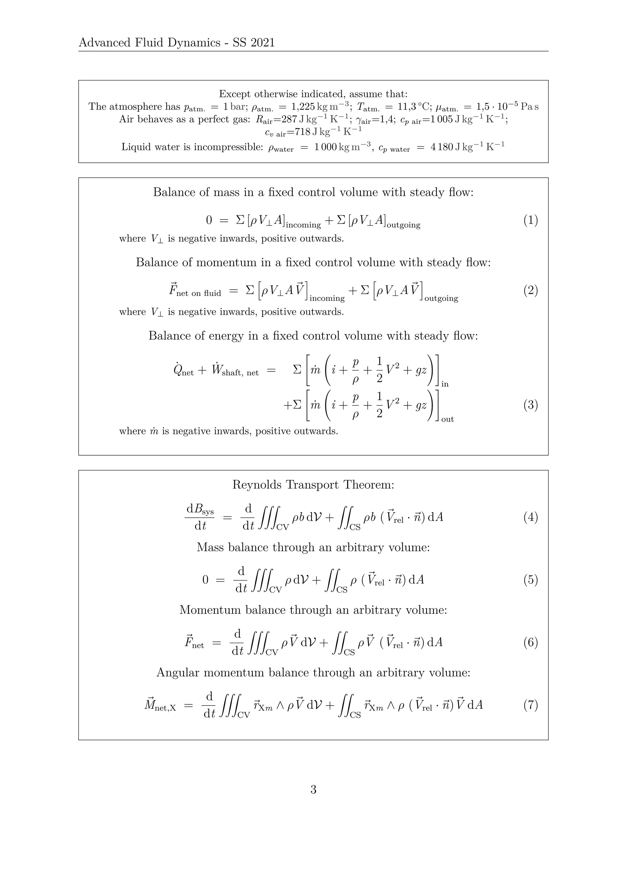 Advanced Fluid Dynamics - SS 2021
Except otherwise indicated, assume that:
The atmosphere has patm. = 1 bar; ρatm. = 1,225 kg m−3
; Tatm. = 11,3 °C; µatm. = 1,5 · 10−5
Pa s
Air behaves as a perfect gas: Rair=287 J kg−1
K−1
; γair=1,4; cp air=1 005 J kg−1
K−1
;
cv air=718 J kg−1
K−1
Liquid water is incompressible: ρwater = 1 000 kg m−3
, cp water = 4 180 J kg−1
K−1
Balance of mass in a fixed control volume with steady flow:
0 = Σ [ρV⊥A]incoming + Σ [ρV⊥A]outgoing (1)
where V⊥ is negative inwards, positive outwards.
Balance of momentum in a fixed control volume with steady flow:
~
Fnet on fluid = Σ
h
ρV⊥A~
V
i
incoming
+ Σ
h
ρV⊥A~
V
i
outgoing
(2)
where V⊥ is negative inwards, positive outwards.
Balance of energy in a fixed control volume with steady flow:
Q̇net + Ẇshaft, net = Σ
"
ṁ i +
p
ρ
+
1
2
V 2
+ gz
!#
in
+Σ
"
ṁ i +
p
ρ
+
1
2
V 2
+ gz
!#
out
(3)
where ṁ is negative inwards, positive outwards.
Reynolds Transport Theorem:
dBsys
dt
=
d
dt
ZZZ
CV
ρb dV +
ZZ
CS
ρb (~
Vrel · ~
n) dA (4)
Mass balance through an arbitrary volume:
0 =
d
dt
ZZZ
CV
ρ dV +
ZZ
CS
ρ (~
Vrel · ~
n) dA (5)
Momentum balance through an arbitrary volume:
~
Fnet =
d
dt
ZZZ
CV
ρ~
V dV +
ZZ
CS
ρ~
V (~
Vrel · ~
n) dA (6)
Angular momentum balance through an arbitrary volume:
~
Mnet,X =
d
dt
ZZZ
CV
~
rXm ∧ ρ~
V dV +
ZZ
CS
~
rXm ∧ ρ (~
Vrel · ~
n)~
V dA (7)
3
 