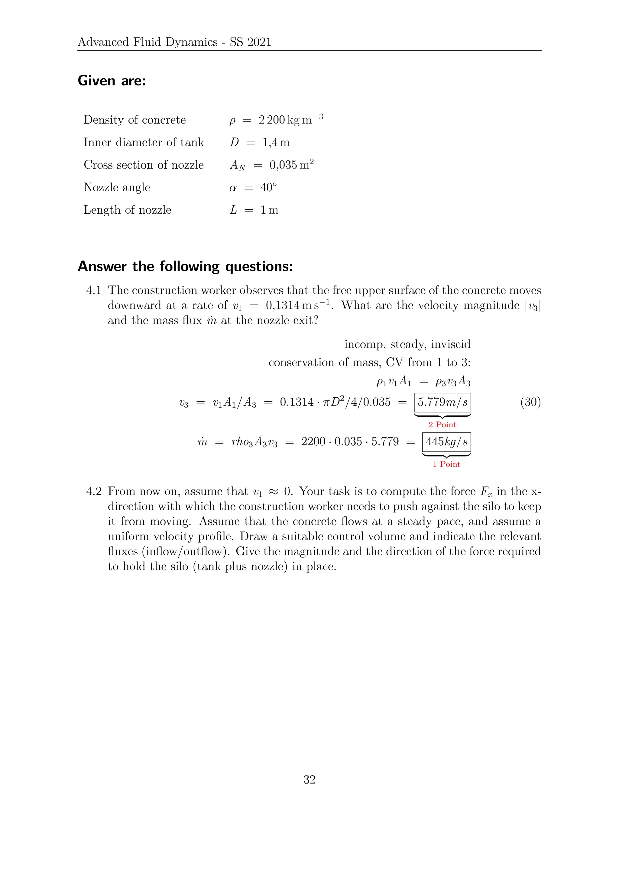 Advanced Fluid Dynamics - SS 2021
Given are:
Density of concrete ρ = 2 200 kg m−3
Inner diameter of tank D = 1,4 m
Cross section of nozzle AN = 0,035 m2
Nozzle angle α = 40°
Length of nozzle L = 1 m
Answer the following questions:
4.1 The construction worker observes that the free upper surface of the concrete moves
downward at a rate of v1 = 0,1314 m s−1
. What are the velocity magnitude |v3|
and the mass flux ṁ at the nozzle exit?
incomp, steady, inviscid
conservation of mass, CV from 1 to 3:
ρ1v1A1 = ρ3v3A3
v3 = v1A1/A3 = 0.1314 · πD2
/4/0.035 = 5.779m/s
| {z }
2 Point
ṁ = rho3A3v3 = 2200 · 0.035 · 5.779 = 445kg/s
| {z }
1 Point
(30)
4.2 From now on, assume that v1 ≈ 0. Your task is to compute the force Fx in the x-
direction with which the construction worker needs to push against the silo to keep
it from moving. Assume that the concrete flows at a steady pace, and assume a
uniform velocity profile. Draw a suitable control volume and indicate the relevant
fluxes (inflow/outflow). Give the magnitude and the direction of the force required
to hold the silo (tank plus nozzle) in place.
32
 