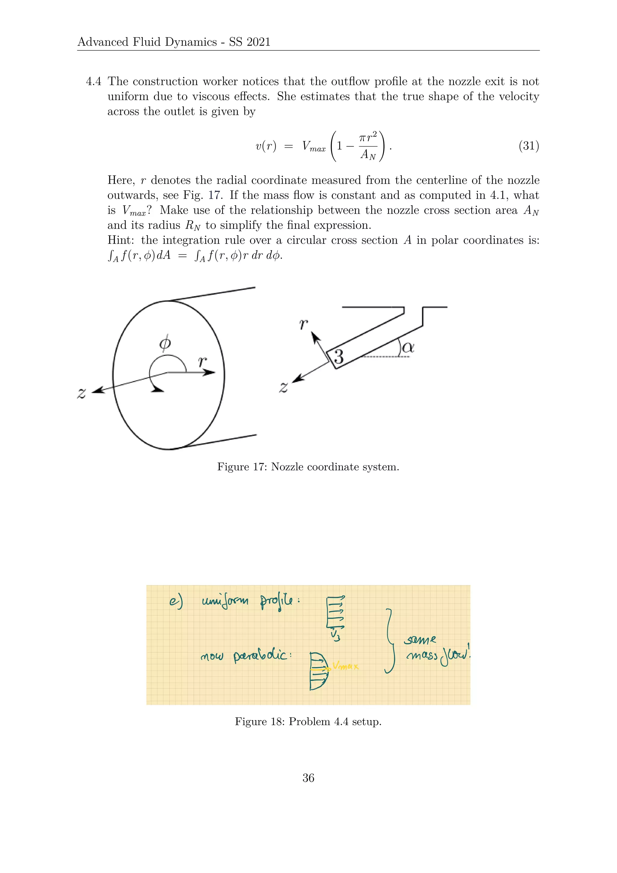 Advanced Fluid Dynamics - SS 2021
4.4 The construction worker notices that the outflow profile at the nozzle exit is not
uniform due to viscous effects. She estimates that the true shape of the velocity
across the outlet is given by
v(r) = Vmax 1 −
πr2
AN
!
. (31)
Here, r denotes the radial coordinate measured from the centerline of the nozzle
outwards, see Fig. 17. If the mass flow is constant and as computed in 4.1, what
is Vmax? Make use of the relationship between the nozzle cross section area AN
and its radius RN to simplify the final expression.
Hint: the integration rule over a circular cross section A in polar coordinates is:
R
A f (r, φ)dA =
R
A f (r, φ)r dr dφ.
Figure 17: Nozzle coordinate system.
Figure 18: Problem 4.4 setup.
36
 