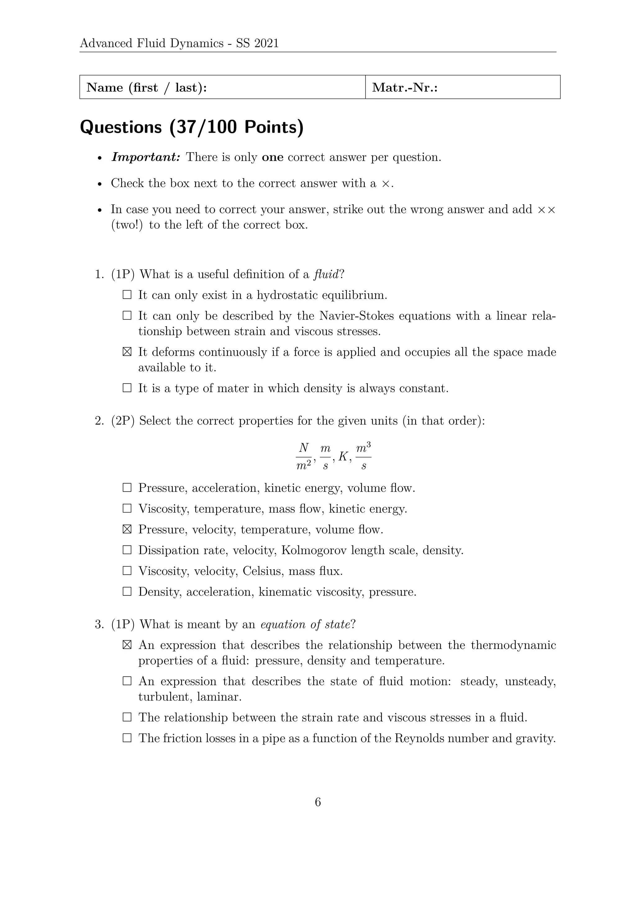 Advanced Fluid Dynamics - SS 2021
Name (first / last): Matr.-Nr.:
Questions (37/100 Points)
• Important: There is only one correct answer per question.
• Check the box next to the correct answer with a ×.
• In case you need to correct your answer, strike out the wrong answer and add ××
(two!) to the left of the correct box.
1. (1P) What is a useful definition of a fluid?
 It can only exist in a hydrostatic equilibrium.
 It can only be described by the Navier-Stokes equations with a linear rela-
tionship between strain and viscous stresses.
 It deforms continuously if a force is applied and occupies all the space made
available to it.
 It is a type of mater in which density is always constant.
2. (2P) Select the correct properties for the given units (in that order):
N
m2
,
m
s
, K,
m3
s
 Pressure, acceleration, kinetic energy, volume flow.
 Viscosity, temperature, mass flow, kinetic energy.
 Pressure, velocity, temperature, volume flow.
 Dissipation rate, velocity, Kolmogorov length scale, density.
 Viscosity, velocity, Celsius, mass flux.
 Density, acceleration, kinematic viscosity, pressure.
3. (1P) What is meant by an equation of state?
 An expression that describes the relationship between the thermodynamic
properties of a fluid: pressure, density and temperature.
 An expression that describes the state of fluid motion: steady, unsteady,
turbulent, laminar.
 The relationship between the strain rate and viscous stresses in a fluid.
 The friction losses in a pipe as a function of the Reynolds number and gravity.
6
 