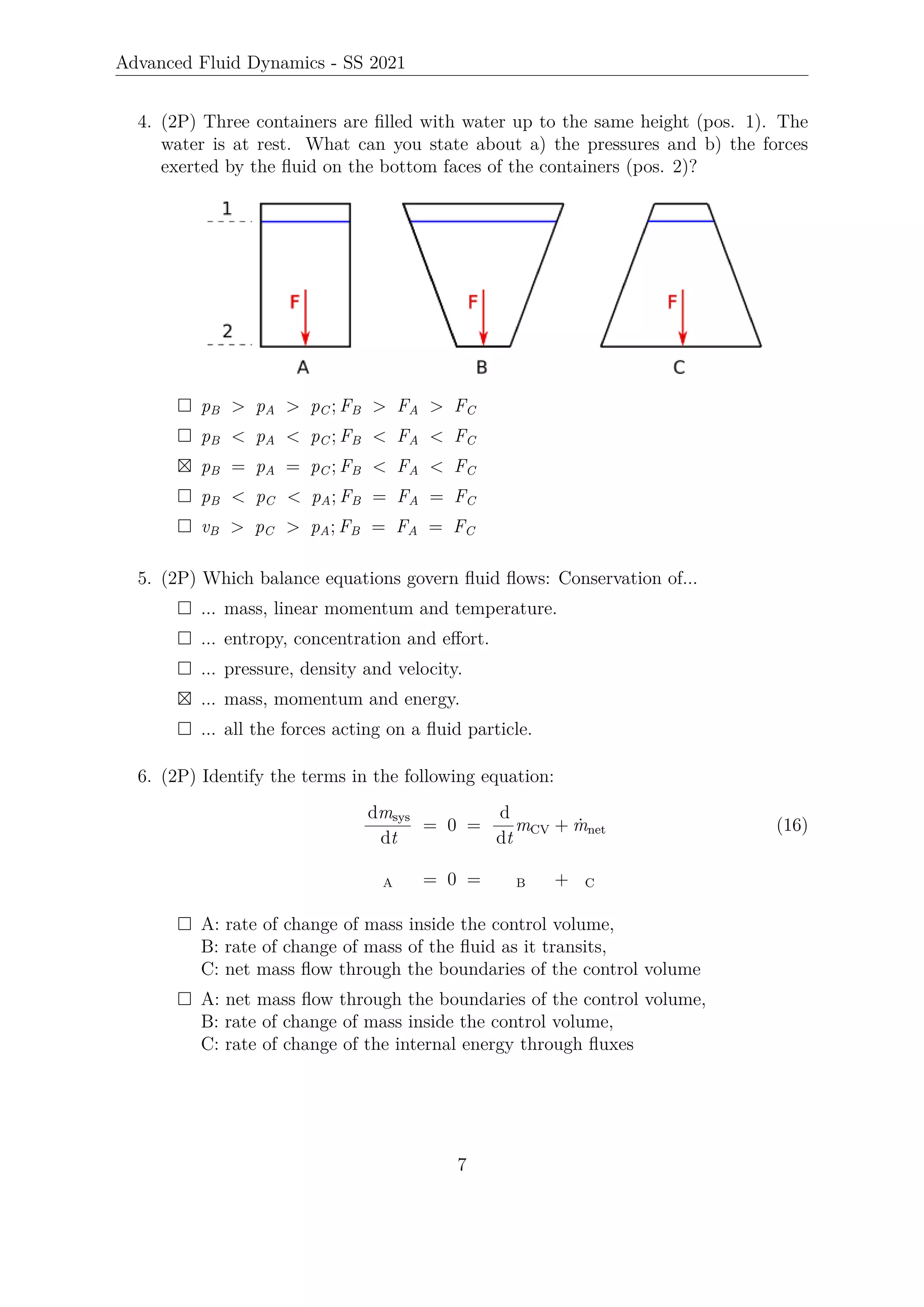 Advanced Fluid Dynamics - SS 2021
4. (2P) Three containers are filled with water up to the same height (pos. 1). The
water is at rest. What can you state about a) the pressures and b) the forces
exerted by the fluid on the bottom faces of the containers (pos. 2)?
 pB  pA  pC ; FB  FA  FC
 pB  pA  pC ; FB  FA  FC
 pB = pA = pC ; FB  FA  FC
 pB  pC  pA; FB = FA = FC
 vB  pC  pA; FB = FA = FC
5. (2P) Which balance equations govern fluid flows: Conservation of...
 ... mass, linear momentum and temperature.
 ... entropy, concentration and effort.
 ... pressure, density and velocity.
 ... mass, momentum and energy.
 ... all the forces acting on a fluid particle.
6. (2P) Identify the terms in the following equation:
dmsys
dt
= 0 =
d
dt
mCV + ṁnet (16)
A = 0 = B + C
 A: rate of change of mass inside the control volume,
B: rate of change of mass of the fluid as it transits,
C: net mass flow through the boundaries of the control volume
 A: net mass flow through the boundaries of the control volume,
B: rate of change of mass inside the control volume,
C: rate of change of the internal energy through fluxes
7
 