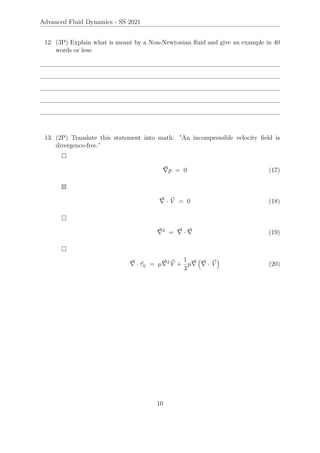 Advanced Fluid Dynamics - SS 2021
12. (3P) Explain what is meant by a Non-Newtonian fluid and give an example in 40
words or less:
13. (2P) Translate this statement into math: An incompressible velocity field is
divergence-free.

~
∇p = 0 (17)

~
∇ · ~
V = 0 (18)

~
∇2
= ~
∇ · ~
∇ (19)

~
∇ · ~
τij = µ~
∇2 ~
V +
1
3
µ~
∇

~
∇ · ~
V

(20)
10
 