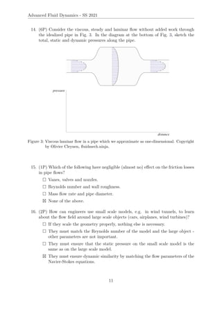 Advanced Fluid Dynamics - SS 2021
14. (6P) Consider the viscous, steady and laminar flow without added work through
the idealized pipe in Fig. 3. In the diagram at the bottom of Fig. 3, sketch the
total, static and dynamic pressures along the pipe.
Figure 3: Viscous laminar flow in a pipe which we approximate as one-dimensional. Copyright
by Olivier Cleynen, fluidmech.ninja.
15. (1P) Which of the following have negligible (almost no) effect on the friction losses
in pipe flows?
 Vanes, valves and nozzles.
 Reynolds number and wall roughness.
 Mass flow rate and pipe diameter.
 None of the above.
16. (2P) How can engineers use small scale models, e.g. in wind tunnels, to learn
about the flow field around large scale objects (cars, airplanes, wind turbines)?
 If they scale the geometry properly, nothing else is necessary.
 They must match the Reynolds number of the model and the large object -
other parameters are not important.
 They must ensure that the static pressure on the small scale model is the
same as on the large scale model.
 They must ensure dynamic similarity by matching the flow parameters of the
Navier-Stokes equations.
11
 