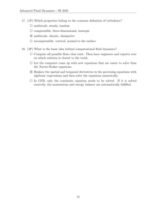 Advanced Fluid Dynamics - SS 2021
17. (1P) Which properties belong to the common definition of turbulence?
 multiscale, steady, random
 compressible, three-dimensional, isotropic
 multiscale, chaotic, dissipative
 incompressible, vortical, normal to the surface
18. (2P) What is the basic idea behind computational fluid dynamics?
 Compute all possible flows that exist. Then have engineers and experts vote
on which solution is closest to the truth.
 Let the computer come up with new equations that are easier to solve than
the Navier-Stokes equations.
 Replace the spatial and temporal derivatives in the governing equations with
algebraic expressions and then solve the equations numerically.
 In CFD, only the continuity equation needs to be solved. If it is solved
correctly, the momemtum and energy balance are automatically fulfilled.
12
 
