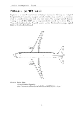 Advanced Fluid Dynamics - SS 2021
Problem 1 (21/100 Points)
Engineers at an aircraft manufacturer are trying to improve the efficiency and ecological
footprint of their commercial transport aircraft. For this, they plan to do an extensive
study of a small-scale model in their local wind tunnel. The passenger aircraft they are
working on is called the Z640, and is comparable to the aircraft shown below (Fig. 4).
They are trying to match the Reynolds number and the Mach number during a typical
flight in their local wind tunnel.
Figure 4: Airbus A320,
Licensed under cc-by-sa-3.0 -
https://commons.wikimedia.org/wiki/File:A32XFAMILYv1.0.png
13
 