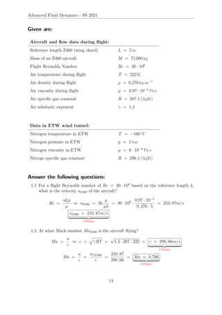 Advanced Fluid Dynamics - SS 2021
Given are:
Aircraft and flow data during flight:
Reference length Z460 (wing chord) L = 5 m
Mass of an Z460 aircraft M = 75 000 kg
Flight Reynolds Number Re = 30 · 106
Air temperature during flight T = 222 K
Air density during flight ρ = 0,276 kg m−3
Air viscosity during flight µ = 0,97 · 10−5
Pa s
Air specific gas constant R = 287 J/(kgK)
Air adiabatic exponent γ = 1,4
Data in ETW wind tunnel:
Nitrogen temperature in ETW T = −160 °C
Nitrogen pressure in ETW p = 1 bar
Nitrogen viscosity in ETW µ = 8 · 10−6
Pa s
Nitroge specific gas constant R = 296 J/(kgK)
Answer the following questions:
1.1 For a flight Reynolds number of Re = 30 · 106
based on the reference length L,
what is the velocity uZ460 of the aircraft?
Re =
uLρ
µ
⇒ uZ460 = Re
µ
ρL
= 30 · 106
·
0,97 · 10−5
0, 276 · 5
= 210, 87m/s
uZ460 = 210, 87m/s
| {z }
3 Points
1.2 At what Mach number MaZ460 is the aircraft flying?
Ma =
u
c
⇒ c =
q
γRT =
√
1.4 · 287 · 222 = c = 298, 66m/s
| {z }
1 Points
Ma =
u
c
=
uYZ460
c
=
210, 87
298, 66
= Ma = 0.706
| {z }
2 Points
14
 