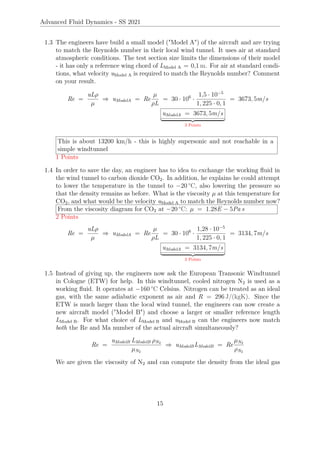 Advanced Fluid Dynamics - SS 2021
1.3 The engineers have build a small model (Model A) of the aircraft and are trying
to match the Reynolds number in their local wind tunnel. It uses air at standard
atmospheric conditions. The test section size limits the dimensions of their model
- it has only a reference wing chord of LModel A = 0,1 m. For air at standard condi-
tions, what velocity uModel A is required to match the Reynolds number? Comment
on your result.
Re =
uLρ
µ
⇒ uModelA = Re
µ
ρL
= 30 · 106
·
1,5 · 10−5
1, 225 · 0, 1
= 3673, 5m/s
uModelA = 3673, 5m/s
| {z }
3 Points
This is about 13200 km/h - this is highly supersonic and not reachable in a
simple windtunnel
1 Points
1.4 In order to save the day, an engineer has to idea to exchange the working fluid in
the wind tunnel to carbon dioxide CO2. In addition, he explains he could attempt
to lower the temperature in the tunnel to −20 °C, also lowering the pressure so
that the density remains as before. What is the viscosity µ at this temperature for
CO2, and what would be the velocity uModel A to match the Reynolds number now?
From the viscosity diagram for CO2 at −20 °C: µ = 1.28E − 5Pa s
2 Points
Re =
uLρ
µ
⇒ uModelA = Re
µ
ρL
= 30 · 106
·
1,28 · 10−5
1, 225 · 0, 1
= 3134, 7m/s
uModelA = 3134, 7m/s
| {z }
3 Points
1.5 Instead of giving up, the engineers now ask the European Transonic Windtunnel
in Cologne (ETW) for help. In this windtunnel, cooled nitrogen N2 is used as a
working fluid. It operates at −160 °C Celsius. Nitrogen can be treated as an ideal
gas, with the same adiabatic exponent as air and R = 296 J/(kgK). Since the
ETW is much larger than the local wind tunnel, the engineers can now create a
new aircraft model (Model B) and choose a larger or smaller reference length
LModel B. For what choice of LModel B and uModel B can the engineers now match
both the Re and Ma number of the actual aircraft simultaneously?
Re =
uModelB LModelB ρN2
µN2
⇒ uModelBLModelB = Re
µN2
ρN2
We are given the viscosity of N2 and can compute the density from the ideal gas
15
 