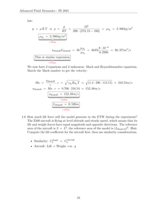 Advanced Fluid Dynamics - SS 2021
law:
p = ρ R T ⇒ ρ =
p
RT
=
105
296 · (273, 15 − 160)
= ρN2 = 2, 986kg/m3
ρN2 = 2, 986kg/m3
| {z }
1 Point
uModelBLModelB = Re
µN2
ρN2
= 30E6
8 · 10−6
0, 2986
= 80, 375m2
/s
This or similar expression
| {z }
1 Point
We now have 2 equations and 2 unknowns: Mach and Reynoldsnumber equations.
Match the Mach number to get the velocity:
Ma =
uModelB
c
, c =
q
γN2 RN2 T =
q
(1.4 · 296 · 113.15) = 216.54m/s
uModelB = Ma · c = 0.706 · 216.54 = 152, 88m/s
uModelB = 152, 88m/s
| {z }
1 point
LModelB = 0, 526m
| {z }
1 point
1.6 How much lift force will the model generate in the ETW during the experiment?
The Z460 aircraft is flying at level altitude and steady speed, which means that its
lift and weight forces have equal magnitude and opposite directions. The reference
area of the aircraft is S = L2
, the reference area of the model is (LModel B)2
. Hint:
Compute the lift coefficient for the aircraft first, then use similarity considerations.
• Similarity: CModel
L = CAircraft
L
• Aircraft: Lift = Weight =m · g
16
 