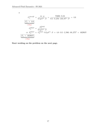 Advanced Fluid Dynamics - SS 2021
•
CAircraft
L =
m · g
0.5ρV 2 · S
=
75000 · 9, 81
0.5 · 0, 276 · 210, 872 · 52
= 4.8
CL = 4.8
| {z }
1 Point
CModel
L =
FModel
L
0.5ρV 2 · S
⇒ FModel
L = CModel
L · 0.5ρV 2
· S = 4.8 · 0.5 · 2, 986 · 80, 3752
= 46296N
FL = 46296N
| {z }
1 Point
Start working on the problem on the next page.
17
 