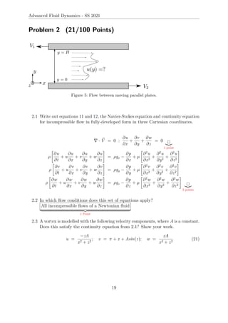 Advanced Fluid Dynamics - SS 2021
Problem 2 (21/100 Points)
Figure 5: Flow between moving parallel plates.
2.1 Write out equations 11 and 12, the Navier-Stokes equation and continuity equation
for incompressible flow in fully-developed form in three Cartesian coordinates.
∇ · ~
V = 0 :
∂u
∂x
+
∂v
∂y
+
∂w
∂z
= 0
|{z}
1 point
ρ

∂u
∂t
+ u
∂u
∂x
+ v
∂u
∂y
+ w
∂u
∂z
#
= ρgx −
∂p
∂x
+ µ

∂2
u
∂x2
+
∂2
u
∂y2
+
∂2
u
∂z2
#
ρ

∂v
∂t
+ u
∂v
∂x
+ v
∂v
∂y
+ w
∂v
∂z
#
= ρgy −
∂p
∂y
+ µ

∂2
v
∂x2
+
∂2
v
∂y2
+
∂2
v
∂z2
#
ρ

∂w
∂t
+ u
∂w
∂x
+ v
∂w
∂y
+ w
∂w
∂z
#
= ρgz −
∂p
∂z
+ µ

∂2
w
∂x2
+
∂2
w
∂y2
+
∂2
w
∂z2
#
|{z}
3 points
2.2 In which flow conditions does this set of equations apply?
All incompressible flows of a Newtonian fluid
| {z }
1 Point
2.3 A vortex is modelled with the following velocity components, where A is a constant.
Does this satisfy the continuity equation from 2.1? Show your work.
u =
−zA
x2 + z2
; v = π + x + Asin(z); w =
xA
x2 + z2
(21)
19
 