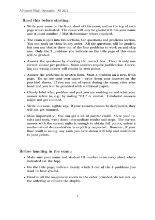 Advanced Fluid Dynamics - SS 2021
Read this before starting:
• Write your name on the front sheet of this exam, and on the top of each
page where indicated. The exam will only be graded if it has your name
and student number / Matrikelnummer where required.
• The exam is split into two sections, the questions and problems section.
You can work on them in any order. All the questions will be graded,
but you can choose three out of the four problems to work on and skip
one. Only the 3 problems you indicate on the title page of this exam
will be graded.
• Answer the questions by checking the correct box. There is only one
correct answer per problem. Some answers require justification. Check-
ing any wrong answer will results in zero points.
• Answer the problems in written form. Start a problem on a new, fresh
page. Do no use your own paper - write down your answers on the
provided sheets. If you run out of space during the exam, raise your
hand and you will be provided with additional paper.
• Clearly label what problem and part you are working on and what your
answer refers to, e.g. by noting "2.3)" or similar. Unlabeled answers
might not get counted.
• Write in a neat, legible way. If your answers cannot be deciphered, they
will not get counted.
• Most importantly: You can get a lot of partial credit. Show your re-
sults and work, write down intermediate results and steps. The correct
answer with the correct units is enough to obtain full points, unless a
mathematical demonstration is explicitly requested. However, if your
final result is wrong, any work you have shown will help and contribute
to your points.
Before handing in the exam:
• Make sure your name and student ID number is on every sheet where
indicated (at the top).
• On the title page, indicate clearly which 3 out of the 4 problems you
want to have graded.
• Hand in all the assignment sheets in the order provided, do not mix up
the ordering or remove the staples.
2
 
