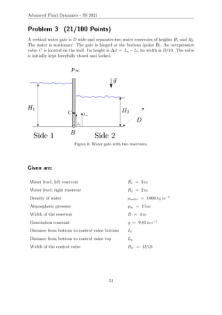 Advanced Fluid Dynamics - SS 2021
Problem 3 (21/100 Points)
A vertical water gate is D wide and separates two water reservoirs of heights H1 and H2.
The water is stationary. The gate is hinged at the bottom (point B). An overpressure
valve C is located on the wall. Its height is ∆d = Lu − Ll, its width is D/10. The valve
is initially kept forcefully closed and locked.
Figure 6: Water gate with two reservoirs.
Given are:
Water level, left reservoir H1 = 3 m
Water level, right reservoir H2 = 2 m
Density of water ρwater = 1 000 kg m−3
Atmospheric pressure p∞ = 1 bar
Width of the reservoir D = 4 m
Gravitation constant g = 9,81 m s−2
Distance from bottom to control value bottom Ll
Distance from bottom to control value top Lu
Width of the control valve DC = D/10
24
 