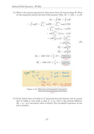 Advanced Fluid Dynamics - SS 2021
3.2 What is the moment generated by these forces about the bottom hinge B? What
are the magnitude and the direction of this moment? Hint: Mx =
R
dMx =
R
rxdF
MB =
Z
dMB =
Z
rBdF
=
Z
rBpdS =
Z Rmax
r=0
rBpDdr =
Z Rmax
r=0
rBρgz(r)Ddr
=
Z Rmax
r=0
rBρg(zmax − rB)Ddr
= ρgD
Z Rmax
r=0
rB(zmax − rB)dr
= ρgD

1
2
zmaxr2
B −
1
3
r3
B
Rmax
r=0
= ρgD
1
6
R3
max
M1
B = ρgD
1
6
H3
1
M2
B = ρgD
1
6
H3
2
M1
B = 1000 · 9.81 · 4 ·
1
6
· 27 = 176580Nm
| {z }
3 points
M2
B = 1000 · 9.81 · 4 ·
1
6
· 8 = 52320Nm
| {z }
3 points
(24)
Figure 8: 3.2: Direction and magnitude of moment
| {z }
1 Point
3.3 If the control valve is located at d∗
(measured from the bottom) and we assume
that its height is very small so that Lu ≈ Ll, what is the pressure difference
∆p = p1 − p2 it encounters (valve is closed)? Give an analytic expression, do not
put in numbers.
27
 