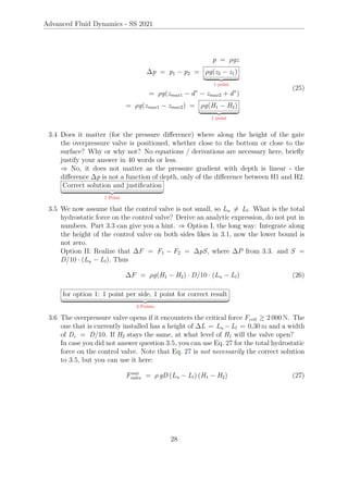 Advanced Fluid Dynamics - SS 2021
p = ρgz
∆p = p1 − p2 = ρg(z2 − z1)
| {z }
1 point
= ρg(zmax1 − d∗
− zmax2 + d∗
)
= ρg(zmax1 − zmax2) = ρg(H1 − H2)
| {z }
1 point
(25)
3.4 Does it matter (for the pressure difference) where along the height of the gate
the overpressure valve is positioned, whether close to the bottom or close to the
surface? Why or why not? No equations / derivations are necessary here, briefly
justify your answer in 40 words or less.
⇒ No, it does not matter as the pressure gradient with depth is linear - the
difference ∆p is not a function of depth, only of the difference between H1 and H2.
Correct solution and justification
| {z }
1 Point
3.5 We now assume that the control valve is not small, so Lu 6= Ll. What is the total
hydrostatic force on the control valve? Derive an analytic expression, do not put in
numbers. Part 3.3 can give you a hint. ⇒ Option I, the long way: Integrate along
the height of the control valve on both sides likes in 3.1, now the lower bound is
not zero.
Option II: Realize that ∆F = F1 − F2 = ∆pS, where ∆P from 3.3. and S =
D/10 · (Lu − Ll). Thus
∆F = ρg(H1 − H2) · D/10 · (Lu − Ll) (26)
for option 1: 1 point per side, 1 point for correct result
| {z }
3 Points
3.6 The overpressure valve opens if it encounters the critical force Fcrit ≥ 2 000 N. The
one that is currently installed has a height of ∆L = Lu −Ll = 0,30 m and a width
of Dc = D/10. If H2 stays the same, at what level of H1 will the valve open?
In case you did not answer question 3.5, you can use Eq. 27 for the total hydrostatic
force on the control valve. Note that Eq. 27 is not necessarily the correct solution
to 3.5, but you can use it here:
Faux
valve = ρ gD (Lu − Ll) (H1 − H2) (27)
28
 
