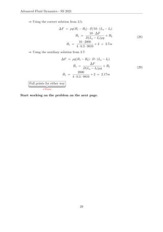 Advanced Fluid Dynamics - SS 2021
⇒ Using the correct solution from 3.5:
∆F = ρg(H1 − H2) · D/10 · (Lu − Ll)
H1 =
10 · ∆F
D(Lu − Ll)ρg
+ H2
H1 =
10 · 2000
4 · 0.3 · 9810
+ 2 = 3.7m
(28)
⇒ Using the auxiliary solution from 3.7:
∆F = ρg(H1 − H2) · D · (Lu − Ll)
H1 =
∆F
D(Lu − Ll)ρg
+ H2
H1 =
2000
4 · 0.3 · 9810
+ 2 = 2.17m
(29)
Full points for either way
| {z }
2 Points
Start working on the problem on the next page.
29
 